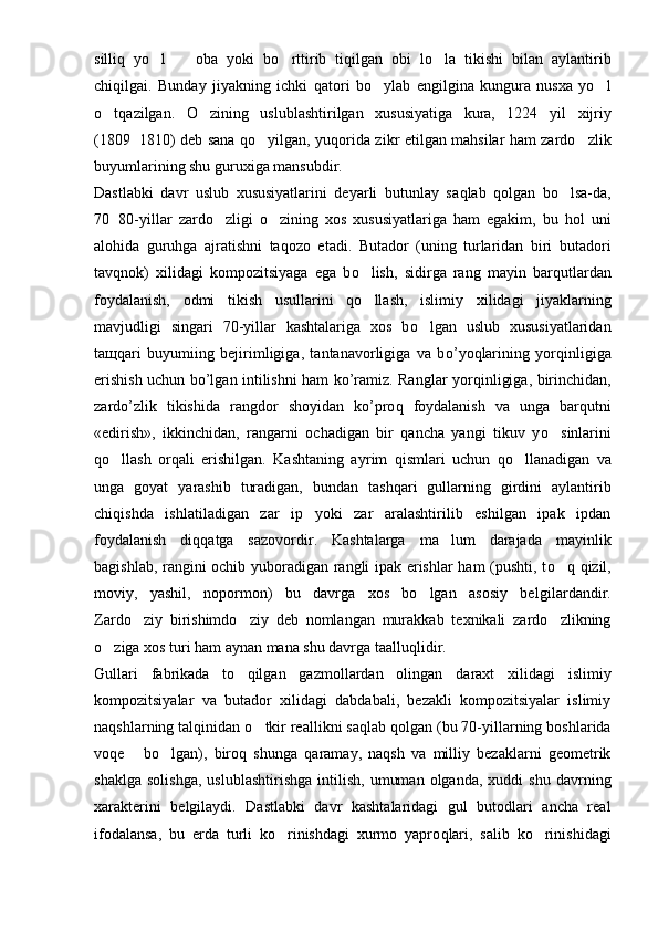 silli q   yo l     oba   yoki   b  o	 rttirib   tiqilgan   obi   l o	 la   tikishi   bilan   a y lantirib
chi q ilgai.   Bunday   jiyakning   ichki   qat ori   b o	
 ylab   engilgina   kungura   nusxa   yo l	
o	
 t q azilgan.   O zining   uslublashtirilgan   xususiyatiga   kura,   1224   y	 i l   xijriy
(1809 1810) deb sana  	
 qo	 y i lgan, yu q or i da zikr etilgan mahsilar ham zardo zlik	
buyumlarining shu guru x iga mansubdir.
Dastlabki   davr   uslub   xususiyatlarini   deyarli   butunlay   sa q lab   qolgan   bo lsa-da,	

70 80-yillar   zard	
 o	 zligi   o zining   xos   xususiyatlariga   ham   egakim,   bu   hol   uni	
alohida   guruhga   ajratishni   ta q ozo   etadi.   Butador   (uning   turlaridan   biri   butador i
tavqnok)   xilidagi   kompozitsiyaga   ega   b o	
 lish,   sidir g a   rang   mayin   b arqutlardan
foy dalanish,   odmi   tikish   usullarini   q o
 llash,   isli miy   xilidagi   jiyaklarning
mavjudl i gi   singari   70-yillar   kashtalariga   xos   b o	
 lgan   uslub   xususiyatlaridan
ta щ q ari   buyumiing   bejirimligiga,   tantanavorligiga   va   b o’ yo q larining   yor q inligiga
erishish uchun bo’lgan intilishni ham ko’ramiz. Ranglar yor q inligiga, birinchidan,
zardo’zlik   tikishida   rangdor   shoyidan   ko’pro q   foydalanish   va   unga   barqutni
«edirish»,   ikkinchidan,   rangarni   ochadigan   bir   qancha   yangi   tikuv   y o	
 sinlarini
qo	
 llash   orqali   erishilgan.   Kashtaning   a y rim   q ismlari   uchun   qo	 llanadigan   va
unga   goyat   yarashib   turadigan,   bundan   ta shq ari   gullarning   girdini   aylantirib
chi q ishda   ishlatiladigan   zar   ip   yoki   zar   aralashtirilib   eshilgan   ipak   ipdan
foydalanish   di qq atga   sazovordir.   Kashtalarga   ma lum   darajada   mayinlik	

ba g ishlab, rangini ochib yuboradigan rangli ipak erishlar ham (pushti, t o q	
   q izil,
moviy,   yashil,   nopormon)   bu   davrga   xos   bo lgan   asosiy   bel	
 gi lardandir.
Zardo ziy   birishimdo ziy   deb   nomlangan   murakkab   texnikali   zardo zlikning	
  
o ziga xos turi ham aynan mana shu davrga taallu	
 q lidir.
Gullari   fabrikada   t o	
 qilgan   gazmollardan   olingan   daraxt   xilidagi   islimiy
kompozitsiyalar   va   butador   xilidagi   dabdabali,   bezakli   kompozitsiyalar   islimiy
na q shlarning talqinidan  o	
 tkir reallikni sa q lab qolgan (bu 70-yillarning boshlarida
vo q e   bo lgan),   biroq   shunga  	
  q aramay,   naqsh   va   milliy   bezaklarni   geometrik
shaklga   solishga,   uslublashtirishga   intilish,   umuman   olganda,   xuddi   shu   davrning
xarakterini   belgilaydi.   Dastlabki   davr   kashtalaridagi   gul   butodlari   ancha   real
ifodalansa,   bu   erda   turli   ko rinishdagi   xurmo   yapro	
 q lari,   salib   ko rinishidagi	 