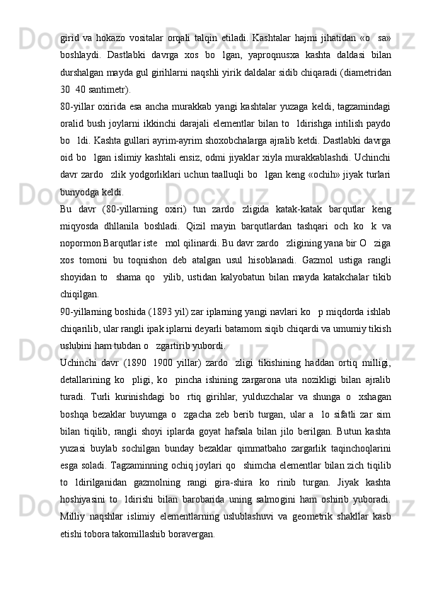 girid   va   h okazo   vositalar   or q ali   tal q in   etiladi.   Kashtalar   h ajmi   jihatidan   « o sa»
boshlaydi.   Dastlabki   davrga   xos   bo lgan,   yapro	
 q nusxa   kashta   daldasi   bilan
durshalgan mayda gul girihlarni na q shli yirik daldalar sidib chi q aradi (diametridan
30 40 santimetr).	

80-yillar   oxirida  esa  ancha   murakkab   yangi   kashtalar  yuzaga   keldi,  tagzamindagi
oralid   bush   joylarni   ikkinchi   darajali   elementlar   bilan   to ldirishga   intilish   paydo	

bo ldi. Kashta gullari ayrim-ayrim shoxobchalarga ajralib ketdi. Dastlabki davrga	

oid bo lgan islimiy kashtali ensiz, odmi jiyaklar xiyla murakkablashdi. Uchinchi	

davr zardo zlik yodgorliklari uchun taalluqli bo lgan keng «ochih» jiyak turlari	
 
bunyodga keldi.
Bu   davr   (80-yillarning   oxiri)   tun   zardo zligida   katak-katak   bar	
 q utlar   keng
mi q yosda   dhllanila   boshladi.   Q izil   mayin   bar q utlardan   tash q ari   och   k o	
 k   va
nopormon Barqutlar iste mol 	
 q ilinardi. Bu davr zardo zligining yana bir O ziga	 
xos   tomoni   bu   t oq nishon   deb   atalgan   usul   h isoblanadi.   Gazmol   ustiga   rangli
shoyidan   to shama  	
 qo	 yilib,   ustidan   kalyobatun   bilan   may da   katakchalar   tikib
chi q ilgan.
90-yillarning boshida (1893 yil) zar iplarning yangi navlari ko p miqdorda ishlab	

chi q arilib, ular rangli ipak iplarni deyarli batamom si q ib chiqardi va umumiy tikish
uslubini ham tubdan  o	
 zgartirib yubordi.
Uchinchi   davr   (1890 1900   yillar)   zardo zligi   tikishining   haddan   ortiq   m
	 i lligi,
detallarining   k o	
 pligi,   k o	 pincha   ishining   zargarona   uta   nozikligi   bilan   ajralib
turadi.   Turli   kurinishdagi   b o	
 rtiq   girihlar,   yulduzchalar   va   shunga   o	 xshagan
boshqa   bezaklar   buyumga   o	
 zgacha   zeb   berib   turgan,   ular   a lo   sifatli   zar   sim	
bilan   tiqilib,   rangli   shoyi   iplarda   goyat   hafsala   bilan   jilo   berilgan.   Butun   kashta
yuzasi   buylab   sochilgan   bunday   bezaklar   q immatbaho   zargarlik   ta q incho q larini
esga soladi. Tagzaminning ochi q   joylari   qo	
 shimcha elementlar bilan zich   tiqil ib
to ldirilganidan   gazmolning   rangi  	
 g ira-shira   ko rinib   turgan.   Jiyak   kashta	
hoshiyasini   to ldirishi   bilan   barobarida   uning   salmo	
 g ini   ham   oshirib   yuboradi.
Milliy   naqshlar   islimiy   elementlarning   uslublashuvi   va   geo metrik   shakllar   kasb
etishi tobora takomillashib boravergan. 