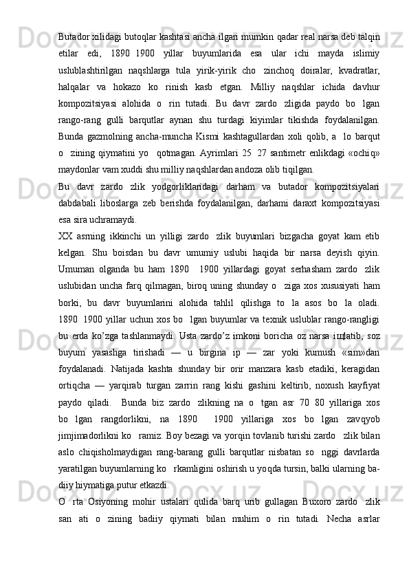 Butador xilidagi butoqlar kashtasi ancha ilgari mumkin  q adar real narsa deb talqin
etilar   edi,   1890 1900   yillar   buyumlarida   esa   ular   ichi   mayda   islimiy
uslublashtirilgan   naqshlarga   tula   yirik-yirik   cho zincho	
 q   doiralar,   kvadratlar,
hal q alar   va   hokazo   ko rinish   kasb   etgan.   Milliy   naqshlar   ichida   davhur	

kompozitsiyasi   alohida   o rin   tutadi.   Bu   davr   zardo zligida   paydo   bo lgan
  
rango-rang   gulli   barqutlar   aynan   shu   turdagi   kiyimlar   tikishda   foydalanilgan.
Bunda   gazmolning   ancha-muncha   Kismi   kashtagullardan   xoli   qolib,   a lo   barqut	

o	
 zining   qiymatini   y o q	 otmagan.   Ayrimlari   25 27   santimetr   enlikdagi   «ochi	 q »
maydonlar vam xuddi shu milliy naqshlardan andoza olib  t iqilgan.
Bu   davr   zardo zlik   yodgorliklaridagi   darham   va   butador   kompozitsiyalari	

dabdabali   liboslarga   zeb   berishda   foydalanilgan,   darhami   daraxt   kompozitsiyasi
esa sira uchramaydi.
XX   asrning   ikkinchi   un   yilligi   zardo zlik   buyumlari   bizgacha   goyat   kam   etib	

kelgan.   Shu   boisdan   bu   davr   umumiy   uslubi   haqida   bir   narsa   deyish   qiyin.
Umuman   olganda   bu   ham   1890   1900   yillardagi   goyat   serhasham   zardo zlik	
	
uslubidan   uncha   farq   q ilmagan,   biro q   uning   shun day   o ziga   xos   xususiyati   ham	

borki,   bu   davr   buyumlarini   alohida   tahlil   q ilishga   t o	
 la   asos   b o	 la   oladi.
1890 1900 yillar uchun xos bo lgan buyumlar va texnik uslublar rango-rangligi	
	
bu   erda   k o’ zga   tashlanmaydi.   Usta   zardo’z   imkoni   boricha   oz   narsa   i щ latib,   soz
buyum   yasashga   tirishadi   —   u   birgina   ip   —   zar   yoki   kumush   «sim»dan
foydalanadi.   Natijada   kashta   shun day   bir   orir   manzara   kasb   etadiki,   keragidan
ortiqcha   —   yar q irab   turgan   zarrin   rang   kishi   g ashini   keltirib,   noxush   kayfiyat
paydo   qiladi.     Bunda   biz   zardo zlikning   na  	
 o	 tgan   asr   70 80   yillariga   xos	
bo lgan   rangdorlikni,   na   1890   1900   yillariga   xos   bo lgan   zav	
   q yob
jimjimadorlikni ko ramiz. Boy bezagi va yor	
 q in tovlanib turishi zardo zlik bilan	
aslo   chi q isholmaydigan   rang-bara n g   gulli   barqutlar   nisbatan   so nggi   davrlarda	

yaratilgan buyumlarning k o	
 rkamligini oshirish u yo q da tursin, balki ularning ba -
diiy hiymatiga putur etkazdi.
O rta   Osiyoning   mohir   ustalari  	
 q ulida   barq   urib   gullagan   Buxoro   zardo zlik	
san ati   o zining   badiiy  	
  q iymati   bilan   muhim   o rin   tutadi.   Necha   asrlar	 