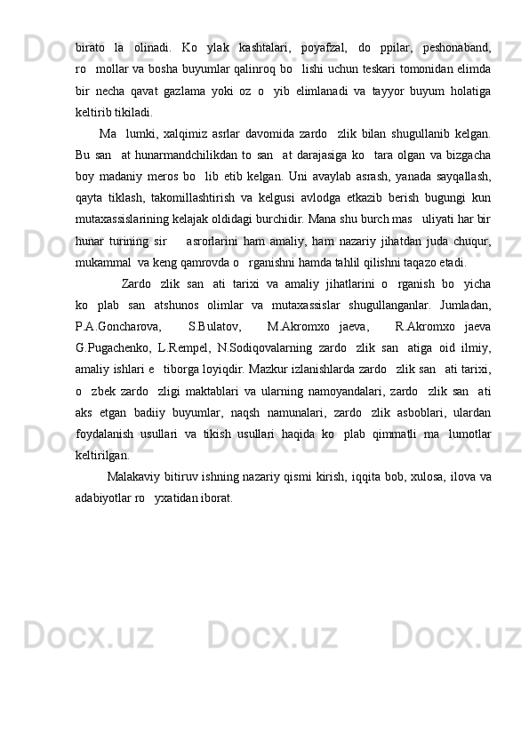 birato la   olinadi.   Ko ylak   kashtalari,   poyafzal,   do ppilar,   peshonaband,  
ro mollar va bosha buyumlar  qalinroq bo lishi  uchun teskari  tomonidan elimda	
 
bir   necha   qavat   gazlama   yoki   oz   o yib   elimlanadi   va   tayyor   buyum   holatiga	

keltirib tikiladi.
Ma lumki,   xalqimiz   asrlar   davomida   zardo zlik   bilan   shugullanib   kelgan.	
 
Bu   san at   hunarmandchilikdan   to   san at   darajasiga   ko tara   olgan   va   bizgacha
  
boy   madaniy   meros   bo lib   etib   kelgan.   Uni   avaylab   asrash,   yanada   sayqallash,	

qayta   tiklash,   takomillashtirish   va   kelgusi   avlodga   etkazib   berish   bugungi   kun
mutaxassislarining kelajak oldidagi burchidir. Mana shu burch mas uliyati har bir	

hunar   turining   sir     asrorlarini   ham   amaliy,   ham   nazariy   jihatdan   juda   chuqur,	

mukammal  va keng qamrovda o rganishni hamda tahlil qilishni taqazo etadi.	

      Zardo zlik   san ati   tarixi   va   amaliy   jihatlarini   o rganish   bo yicha	
   
ko plab   san atshunos   olimlar   va   mutaxassislar   shugullanganlar.   Jumladan,	
 
P.A.Goncharova,   S.Bulatov,   M.Akromxo jaeva,   R.Akromxo jaeva	
 
G.Pugachenko,   L.Rempel,   N.Sodiqovalarning   zardo zlik   san atiga   oid   ilmiy,	
 
amaliy ishlari e tiborga loyiqdir. Mazkur izlanishlarda zardo zlik san ati tarixi,	
  
o zbek   zardo zligi   maktablari   va   ularning   namoyandalari,   zardo zlik   san ati	
   
aks   etgan   badiiy   buyumlar,   naqsh   namunalari,   zardo zlik   asboblari,   ulardan	

foydalanish   usullari   va   tikish   usullari   haqida   ko plab   qimmatli   ma lumotlar	
 
keltirilgan. 
Malakaviy bitiruv ishning nazariy qismi   kirish,   iqqita bob ,   xulosa,   ilova va
adabiyotlar ro yxatidan iborat. 	
 