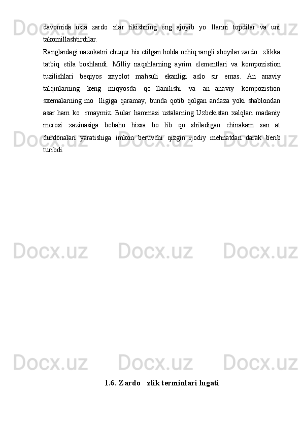 davomida   usta   zardo zlar   tikishning   eng   ajoyib   yo llarini   topdilar   va   uni 
takomillashtirdilar.
Ranglardagi nazokatni chuqur  h is etilgan holda och iq  rangli shoyilar zardo zlikka	

tatbiq   etila   boshlandi.   Milliy   naqshlarning   ayrim   elementlari   va   kompozi st ion
tuzilishlari   be q iyos   xayolot   mahsuli   ekanligi   aslo   sir   emas .   An anaviy

talqinlarning   keng   miqyosda   qo llanilishi   va   an anaviy   kompozistion	
 
sxemalarning   mo lligiga   qaramay,   bunda   qotib   qolgan   andaza   yoki   shablondan	

asar   ham   ko rmaymiz.   Bular   hammasi   ustalarning   Uzbekistan   xalqlari   madaniy	

merosi   xazinasiga   bebaho   hissa   bo lib   qo shiladigan   chinakam   san at	
  
durdonalari   yaratishiga   imkon   beruvchi   qizgin   ijodiy   mehnatdan   darak   berib
turibdi.
1.6.  Zardo zlik terminlari lugati	
 