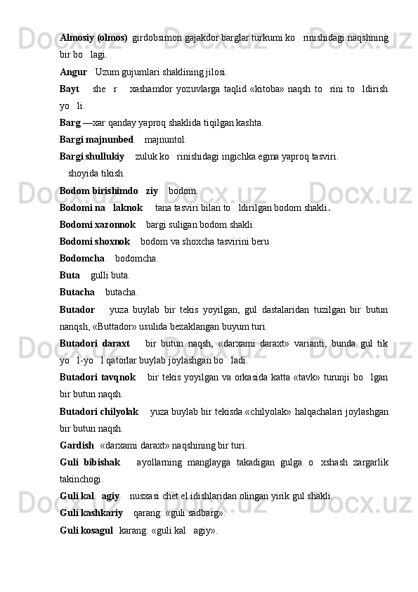 Almosiy (olmos)  girdobsimon gajakdor barglar turkumi ko rinishidagi naqshning	
bir bo lagi.	

Angur  Uzum gujumlari shaklining jilosi.

Bayt     she r     xashamdor   yozuvlarga   taqlid   «kitoba»   naqsh   to rini   to ldirish
 	  
yo li.	

Barg  —xar qanday yaproq shaklida tiqilgan kashta.
Bargi majnunbed    majnuntol.	

Bargi shullukiy    zuluk ko rinishidagi ingichka egma yaproq tasviri.	
	
 shoyida tikish.	

Bodom  b irishimdo ziy 	
  bodom.	
Bodomi na laknok   	
  tana tasviri bilan to ldirilgan bodom shakli	 .
Bodomi xazonnok    bargi suligan bodom shakli.	

Bodomi shoxnok    bodom va shoxcha tasvirini beru

Bodomcha    bodomcha.	

Buta   gulli buta.	

Butacha    butacha.	

Butador     yuza   buylab   bir   tekis   yoyilgan,   gul   dastalaridan   tuzilgan   bir   butun

nan q sh, «Buttador» usulida bezaklangan buyum turi.
Butadori   daraxt     bir   butun   naqsh,   «darxami   daraxt»   varianti,   bunda   gul   tik	

yo l-yo l qatorlar buylab joylashgan bo ladi.	
  
Butadori  tavqnok    bir  tekis yoyilgan va orkasida  katta «tavk» turunji bo lgan	
	
bir butun naqsh.
Butadori chilyolak    yuza buylab bir tekisda «chilyolak» 	
 h al q achalari joylashgan
bir butun na q sh.
Gardish 	
  «darxami daraxt» na q shining bir turi.
Guli   bibishak     ayollarning   manglayga   takadigan   gulga  	
 o	 xshash   zargarlik
takinchogi.
Guli kal agiy	
    nusxasi chet el idishlaridan olingan yirik gul shakli.	
Guli kashkariy    qarang: «guli sadbarg».

Guli kosagul   	
 karang:   «guli kal agiy».	 
