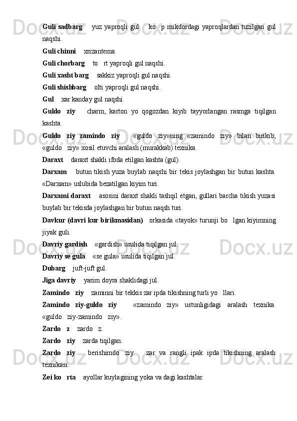 Guli   sadbarg     yuz   yaproqli   gul     ko p   mikdordagi   yaproqlardan   tuzilgan   gul 	
naqshi.
Guli chinni    xrizantema.	

Guli chorbarg    to rt yaproqli gul naqshi.	
	
Guli xasht barg    sakkiz yaproqli gul naqshi.	

Guli shishbarg    olti yaproqli gul naqshi.

Gul    xar kanday gul na	
 q shi.
Guldo ziy  	
   charm,   karton   yo   qogozdan   kiyib   tayyorlangan   rasmga   tiqilgan	
kashta.
Guldo ziy   zamindo ziy	
      «guldo ziy»ning   «zamindo ziy»   bilan   birikib,		 
«guldo ziy» xosil etuvchi aralash (murakkab) texnika.	

Daraxt   daraxt shakli ifoda etilgan kashta (gul).

Darxam    butun tikish yuza buylab naqshi  bir tekis joylashgan bir butun kashta.

«Darxam» uslubida bezatil gan kiyim turi.
Darxami daraxt    asosini daraxt shakli tashqil etgan, gullari barcha tikish yuzasi	

buylab bir tekisda joy lashgan bir butun naqsh turi.
Davkur (davri kur birikmasidan)  orkasida «ta	
 yo k» turunji bo lgan kiyimning	
jiyak guli.
Davriy gardish    «gardish» usulida tiqilgan jul.	

Davriy se gula    «s
 e  gula» usulida tiqilgan jul.
Dubarg    juft-juft gul.	

Jiga davriy    yarim doyra sha	
 k lidagi jul.
Zamindo ziy 	
  	 z aminni bir t ek ki s  zar ipda tikishning turli yo llari.	
Zamindo ziy-guldo ziy	
      «zamindo ziy»   ustunligidagi   aralash   texnika.		
«guldo ziy-zamindo ziy».	
 
Zardo z 
  zardo z.		
Zardo ziy	
    zarda tiqilgan.	
Zardo ziy	
     berishimdo ziy     zar   va   rangli   ipak   ipda   tikishning   aralash	 	
texnikasi.
Zei ko rta	
    ayollar kuylagining yoka va 	 d agi kashtalar. 
