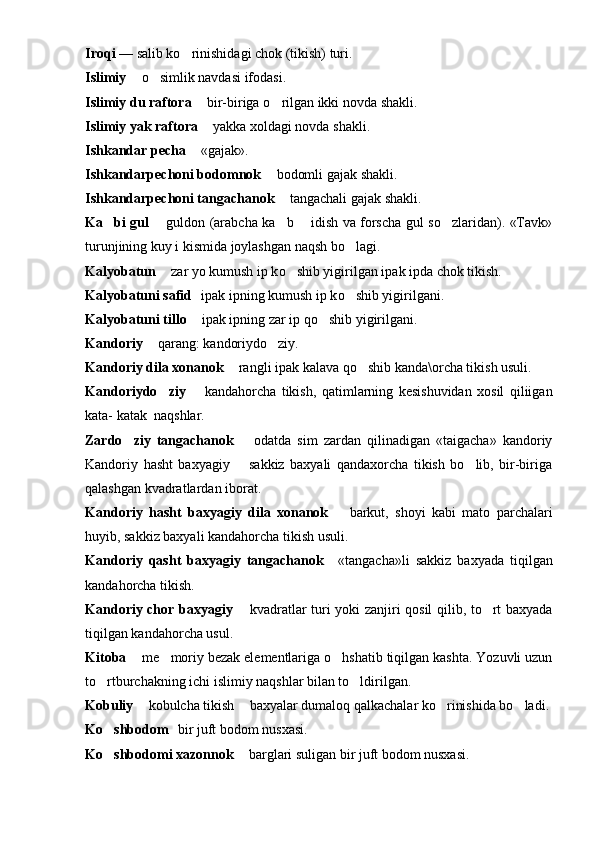 Iro q i  — salib ko rinishidagi chok (tikish) turi.
Islimiy   	
 o	 simlik navdasi ifodasi.
Islimiy du raftora    bir-biriga 	
 o	 rilgan ikki novda shakli.
Islimiy yak raftora    yakka xoldagi novda shakli.	

Ishkandar pecha    «gajak».	

Ishkandarpechoni bodomnok    bodomli gajak shakli.	

Ishkandarpechoni tangachanok    tangachali gajak shakli.	

Ka bi gul	
    guldon (arabcha ka b   idish va forscha gul so zlaridan). «Tavk»	 	 
turunjining kuy i kismida joylashgan na q sh b o	
 lagi.
Kalyobatun   zar yo kumush ip k	
 o	 shib yigirilgan ipak ipda chok tikish.
Kalyobatuni safid 	
  ipak ipning kumush ip k o	 shib yigirilgani.
Kalyobatuni tillo    ipak ipning zar ip	
   qo shib yigirilgani.	
Kandoriy   	
 q arang: kandoriydo ziy.	
Kandoriy dila xonanok    rangli ipak kalava qo shib kanda\orcha tikish usuli.	
	
Kandoriydo ziy	
     kandahorcha   tikish,   qatimlarning   kesishuvidan   xosil   qiliigan	
kata- katak    naqshlar.
Zardo ziy   tangachanok	
     odatda   sim   zardan   qilinadigan   «taigacha»   kandoriy	
Kandoriy   hasht   baxyagiy     sakkiz   baxyali   qandaxorcha   tikish   bo lib,   bir-biriga
	
qalashgan kvadratlardan iborat.
Kandoriy   hasht   baxyagiy   dila   xonanok     barkut,   shoyi   kabi   mato   parchalari	

huyib, sakkiz baxyali kandahorcha tikish usuli.
Kandoriy   qasht   baxyagiy   tangachanok   «tangacha»li   sak
 kiz   baxyada   tiqilgan
kandahorcha tikish.
Kandoriy chor baxyagiy    kvadratlar turi yoki zanjiri qosil qilib, to rt baxyada	
	
tiqilgan kandahorcha usul.
Kitoba    me moriy bezak elementlariga o hshatib tiqilgan kashta. Yozuvli uzun	
	 
to rtburchakning ichi islimiy naqshlar bilan to ldirilgan.	
 
Kobuliy   kobulcha tikish   baxyalar dumaloq qalkachalar ko rinishida bo ladi.	
 	 
K o	
 shbodom 	  bir juft bodom nusxasi.
K o	
 shbodomi xazonnok    barglari suligan bir juft bodom nusxasi.	 