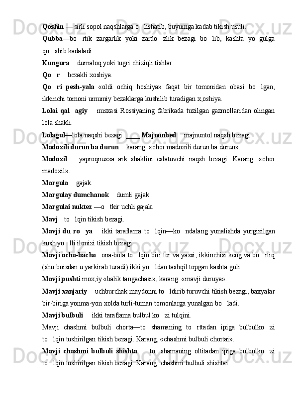 Q oshin  — sirli sopol naqshlarga o hshatib, buyumga kadab tikish usuli.
Q ubba —b o	
 rtik   zargarlik   yoki   zardo zlik   bezagi   bo lib,   kashta   yo   gulga	 
qo	
 shib kadaladi.
Kungura   dumaloq yoki tugri chiziqli tishlar.	

Qo	
 r   bezakli xoshiya.	
Qo	
 ri   pesh-yala «oldi   ochiq  	 h oshiya» fa	 q at   bir   tomonidan   ob a si   bo lgan,	
ikkinchi tomoni umumiy bezaklarga kushilib turadigan x,oshiya.
Lolai   q al agiy	
     nusxasi   Rossiyaning   fabrikada   tuzilgan   gazmollaridan   olingan	
lola shakli.
Lolagul— lola naqshi bezagi.  ____ Majnunbed    majnuntol naqsh bezagi.	

Madoxili durun ba durun    karang: «chor madoxili durun ba durun».	

Madoxil     yaproqnusxa   ark   shaklini   eslatuvchi   naqsh   bezagi.   Karang:   «chor	

madoxil».
Mar g ula   gajak.

Mar g ulay dumchanok    dumli gajak.	

Mar g ulai nuktez  — o	
 tkir uchli gajak.
Mavj   t	
 o	 l q in tikish bezagi.
Mavji   du   r o	
 ya     ikki   taraflama   t	 o	 lqin—k o	 ndalang   yunalishda   yurgizilgan
kush yo lli ilonizi tikish bezag	
 i .
Mavji ocha-bacha 	
  ona-bola to lqin biri tor va yassi, ikkinchisi keng va bo rtiq	 
(shu boisdan u yarkirab turadi) ikki yo ldan tashqil topgan kashta guli.	

Mavji pushti  mox,iy «balik tangachasi», karang: «mavji duruya».
Mavji xanjariy    uchburchak maydonni to ldirib turuvchi tikish bezagi, baxyalar	
	
bir-biriga yonma-yon xolda turli-tuman tomonlarga yunalgan bo ladi.	

Mavji bulbuli    ikki taraflama bulbul ko zi tulqini.	
 
Mavji   chashmi   bulbuli   chorta—to shamaning   to rttadan   ipiga   bulbulko zi	
  
to lqin tushirilgan tikish bezagi. Karang, «chashmi bulbuli chortai».	

Mavji   chashmi   bulbuli   shishta     to shamaning   oltitadan   ipiga   bulbulko zi	
  
to lqin tushirilgan tikish bezagi. Karang: chashmi bulbuli shishtai.	
 