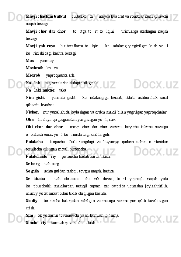 Mavji chashmi bulbul    bulbulko zi   mayda kvad   rat va romblar kosil qiluvchi
naqsh bezagi.
Mavji   chor   dar   chor     to rtga   to rt   to lqini     urimlarga   uxshagan   naqsh
    
bezagi.
Mavji   yak   ruya   bir   taraflama   to lqin     ko ndalang   yurgizilgan   kush   yo l	
    
ko rinishidagi kashta bezagi.	

Mox    yarimoy.	

Mashrafa 	
  ko za.	
Mexrob   yaproqnusxa ark.	

Na lak 	
  tak, yurak sh	 a klidagi juft gajak.
Na laki nuktez	
    ta	 k a.
Nim   g isht     yarimta  	
 g isht     ko ndalangiga   kesilib,   ikkita   uchburchak   xosil		
q iluvchi kvadrat.
Nishon    nur yunalishida joylashgan va orden shakli bilan yugrilgan yaproqchalar.	

Oba   	
 h oshiya qirgoqparidan yurgizilgan yo l, suv.	
Obi   chor   dar   chor     mavji   chor   dar   chor   varianti   buyicha   tukima   savatga	

o xshash ensiz yo l ko rinishidagi kashta guli.	
  
Pulakcha   —tangacha.   Turli   rangdagi   va   buyumga   qa dash   uchun   o rtasidan	

teshikcha  q ilingan metall pis t oncha.
Pulakchado ziy 	
   pistoncha kadab zarda tikish.
Se barg    uch barg.	
                             
Se gula    uchta guldan tashqil tovgm naqsh, kashta.

Se   kitoba     uch   «kitoba»   cho zik   doyra,   to rt   yapro	
 	  q li   naqsh   yoki
ko pburchakli   shakllardan   tashqil   toptan,   xar   qatorida   uchtadan   joylashtirilib,	

islimiy yo xusnixat bilan tikib chi q ilgan kashta.
Siddiy     bir   necha   kat   ipdan   eshilgan   va   matoga   yonma-yon   qilib   kuyiladigan	

erish.
Sim    ok yo zarrin tovlanuvchi yassi kumush ip (sim),	

Simdo ziy 	
  kumush ipda kashta tikish.	 