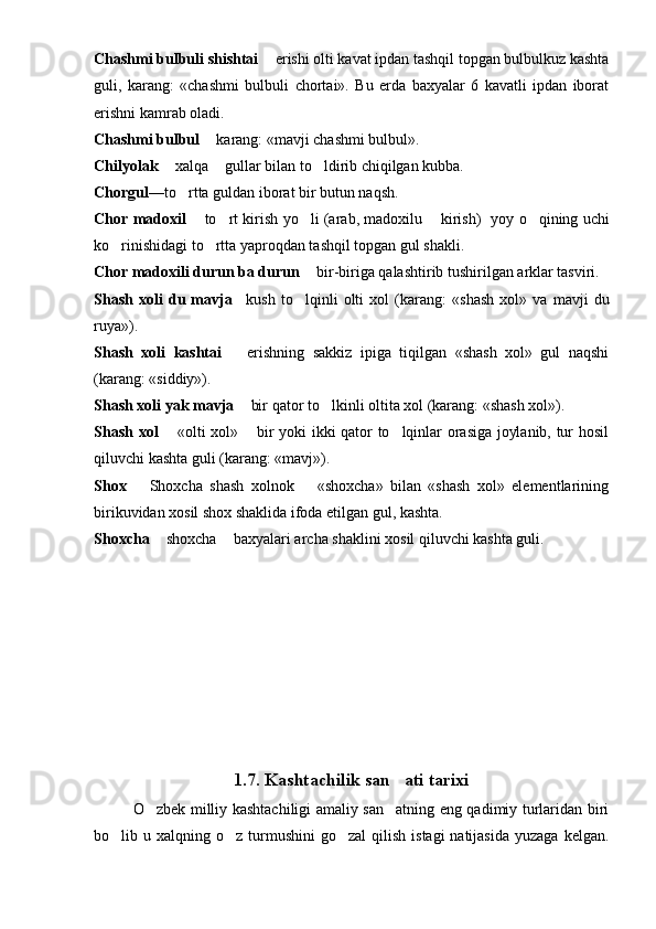 Chashmi bulbuli shishtai    erishi olti kavat ipdan tashqil topgan bulbulkuz kashta
guli,   karang:   «chashmi   bul buli   chortai».   Bu   erda   baxyalar   6   kavatli   ipdan   iborat
erishni kamrab oladi.
Chashmi bulbul    karang: «mavji chashmi bulbul».	

Chilyolak    xal	
 q a   gullar bilan to ldirib chiqilgan kubba.		
Chorgul —to rtta guldan iborat bir butun na	
 q sh.
Chor madoxil    to rt kirish yo li (arab, madoxilu   kirish) yoy  	
  	  o q	 ining uchi
ko rinishidagi to rtta yaproqdan tashqil topgan gul shakli.	
 
Chor madoxili durun ba durun    bir-biriga qalash	
 tirib tushirilgan arklar tasviri.
Shash   xoli   du   mavja  	
   kush   to lqinli   olti   xol   (ka	 rang:   «shash   xol»   va   mavji   du
ruya»).
Shash   xoli   kashtai     erishning   sakkiz   ipiga   tiqilgan   «shash   xol»   gul   naqshi	

(karang: «siddiy»).
Shash xoli yak mavja    bir qator t
 o	 lkinli oltita xol (karang: «shash xol»).
Shash xol    «olti xol»   bir yoki ikki qator to lqinlar orasiga joylanib, tur hosil	
 	
qiluvchi kashta guli (karang: «mavj»).
Shox     Shoxcha   shash   xolnok     «shoxcha»   bilan   «shash   xol»   elementlarining	
 
birikuvidan xosil shox shaklida ifoda etilgan gul, kashta.
Shoxcha    shoxcha   baxyalari archa shaklini xosil qiluvchi kashta guli.	
 
1.7.  Kashtachilik san ati tarixi	

O zbek milliy kashtachiligi amaliy san atning eng qadimiy turlaridan biri	
 
bo lib u  xalqning o z  turmushini  go zal   qilish  istagi  natijasida   yuzaga  kelgan.	
   
