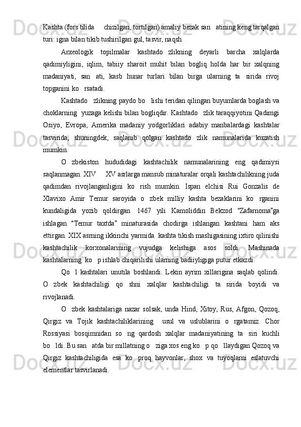 Kashta (fors tilida   chizilgan, tortilgan) amaliy bezak san atining keng tarqalgan 
turi: igna bilan tikib tushirilgan gul, tasvir, naqsh.
Arxeologik   topilmalar   kashtado zlikning   deyarli   barcha   xalqlarda	

qadimiyligini,   iqlim,   tabiiy   sharoit   muhit   bilan   bogliq   holda   har   bir   xalqning
madaniyati,   san ati,   kasb   hunar   turlari   bilan   birga   ularning   ta sirida   rivoj	
 
topganini ko rsatadi. 	

Kashtado zlikning paydo bo lishi teridan qilingan buyumlarda boglash va	
 
choklarning   yuzaga kelishi bilan bogliqdir. Kashtado zlik taraqqiyotini Qadimgi	

Osiyo,   Evropa,   Amerika   madaniy   yodgorliklari   adabiy   manbalardagi   kashtalar
tasvirida,   shuningdek,   saqlanib   qolgan   kashtado zlik   namunalarida   kuzatish	

mumkin.
O zbekiston   hududidagi   kashtachilik   namunalarining   eng   qadimiysi	

saqlanmagan. XIV   XV asrlarga mansub minaturalar orqali kashtachilikning juda	

qadimdan   rivojlanganligini   ko rish   mumkin.   Ispan   elchisi   Rui   Gonzalis   de	

Xlavixo   Amir   Temur   saroyida   o zbek   milliy   kashta   bezaklarini   ko rganini	
 
kundaligida   yozib   qoldirgan.   1467   yili   Kamoliddin   Bekzod   Zafarnoma ga	
 
ishlagan   Temur   taxtda   minaturasida   chodirga   ishlangan   kashtani   ham   aks	
 
ettirgan. XIX asrning ikkinchi yarmida  kashta tikish mashigasining ixtiro qilinishi
kashtachilik   korxonalarining   vujudga   kelishiga   asos   soldi.   Mashinada
kashtalarning  ko p ishlab chiqarilishi ularning badiiyligiga putur etkazdi.	

Qo l   kashtalari   unutila   boshlandi.   Lekin   ayrim   xillarigina   saqlab   qolindi.	

O zbek   kashtachiligi   qo shni   xalqlar   kashtachiligi   ta sirida   boyidi   va	
  
rivojlanadi.
O zbek   kashtalariga   nazar   solsak,   unda   Hind,   Xitoy,   Rus,   Afgon,   Qozoq,	

Qirgiz   va   Tojik   kashtachiliklarining     usul   va   uslublarini   o rgatamiz.   Chor	

Rossiyasi   bosqimnidan   so ng   qardosh   xalqlar   madaniyatining   ta siri   kuchli	
 
bo ldi. Bu san atda bir millatning o ziga xos eng ko p qo llaydigan Qozoq va	
    
Qirgiz   kashtachiligida   esa   ko proq   hayvonlar,   shox   va   tuyoqlarni   eslatuvchi	

elementlar tasvirlanadi. 