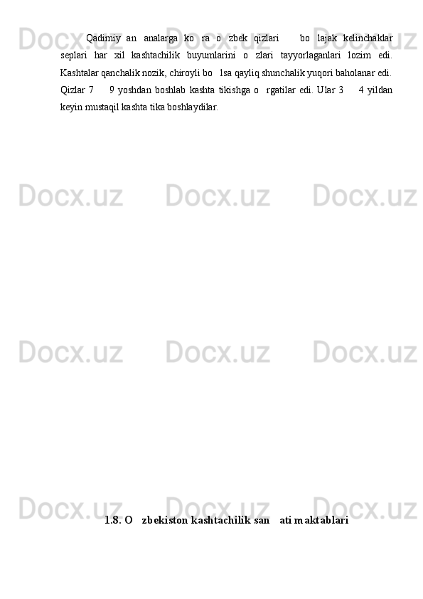 Qadimiy   an analarga   ko ra   o zbek   qizlari     bo lajak   kelinchaklar    
seplari   har   xil   kashtachilik   buyumlarini   o zlari   tayyorlaganlari   lozim   edi.	

Kashtalar qanchalik nozik, chiroyli bo lsa qayliq shunchalik yuqori baholanar edi.	

Qizlar   7     9   yoshdan   boshlab   kashta   tikishga   o rgatilar   edi.   Ular   3     4   yildan	
  
keyin mustaqil kashta tika boshlaydilar.
1.8.  O zbekiston kashtachilik san ati maktablari	
  