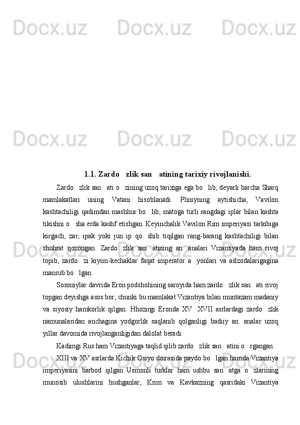 1.1.  Zardo zlik san atining tarixiy rivojlanishi. 
Zardo zlik san ati o zining uzoq tarixiga ega bo lib, deyarli barcha Sharq	
   
mamlakatlari   uning   Vatani   hisoblanadi.   Pliniyning   aytishicha,   Vavilon
kashtachiligi   qadimdan   mashhur   bo lib,   matoga   turli   rangdagi   iplar   bilan   kashta	

tikishni o sha erda kashf etishgan. Keyinchalik Vavilon Rim imperiyasi tarkibiga	

kirgach,   zar,   ipak   yoki   jun   ip   qo shib   tiqilgan   rang-barang   kashtachiligi   bilan	

shuhrat   qozongan.   Zardo zlik   san atining   an analari   Vizantiyada   ham   rivoj	
  
topib,   zardo zi   kiyim-kechaklar   faqat   imperator   a yonlari   va   aslzodalarigagina	
 
mansub bo lgan.

Sosoniylar davrida Eron podshohining saroyida ham zardo zlik san ati rivoj	
 
topgan deyishga asos bor, chunki bu mamlakat Vizantiya bilan muntazam madaniy
va   siyosiy   hamkorlik   qilgan.   Hhozirgi   Eronda   XV XVII   asrlardagi   zardo zlik	
 
namunalaridan   anchagina   yodgorlik   saqlanib   qolganligi   badiiy   an analar   uzoq	

yillar davomida rivojlanganligidan dalolat beradi.
Kadimgi Rus ham Vizantiyaga taqlid qilib zardo zlik san atini o rgangan.	
  
XIII va XV asrlarda Kichik Osiyo doirasida paydo bo lgan hamda Vizantiya	

imperiyasini   barbod   qilgan   Usmonli   turklar   ham   ushbu   san atga   o zlarining	
 
munosib   ulushlarini   hushganlar,   Krim   va   Kavkazning   qasridaki   Vizantiya 