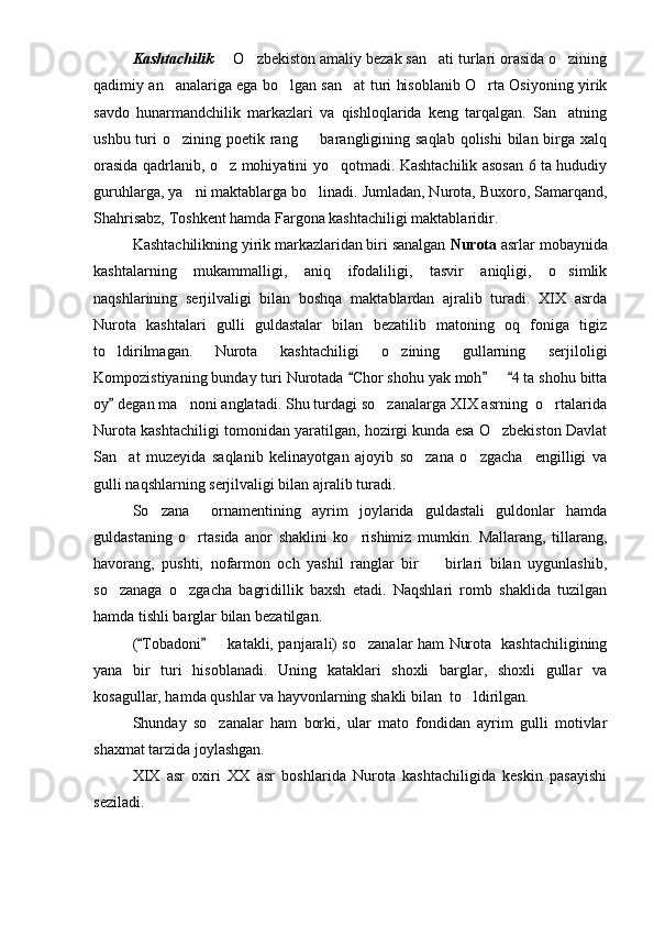Kashtachilik   O zbekiston amaliy bezak san ati turlari orasida o zining   
qadimiy an analariga ega bo lgan san at turi hisoblanib O rta Osiyoning yirik	
   
savdo   hunarmandchilik   markazlari   va   qishloqlarida   keng   tarqalgan.   San atning	

ushbu turi  o zining poetik rang   barangligining saqlab  qolishi  bilan birga xalq	
 
orasida qadrlanib, o z mohiyatini yo qotmadi. Kashtachilik asosan 6 ta hududiy	
 
guruhlarga, ya ni maktablarga bo linadi. Jumladan, Nurota, Buxoro, Samarqand,	
 
Shahrisabz, Toshkent hamda Fargona kashtachiligi maktablaridir.
Kashtachilikning yirik markazlaridan biri sanalgan  Nurota  asrlar mobaynida
kashtalarning   mukammalligi,   aniq   ifodaliligi,   tasvir   aniqligi,   o simlik	

naqshlarining   serjilvaligi   bilan   boshqa   maktablardan   ajralib   turadi.   XIX   asrda
Nurota   kashtalari   gulli   guldastalar   bilan   bezatilib   matoning   oq   foniga   tigiz
to ldirilmagan.   Nurota   kashtachiligi   o zining   gullarning   serjiloligi	
 
Kompozistiyaning bunday turi Nurotada  Chor shohu yak moh     4 ta shohu bitta	
  	
oy  degan ma noni anglatadi. Shu turdagi so zanalarga XIX asrning  o rtalarida	
	  
Nurota kashtachiligi tomonidan yaratilgan, hozirgi kunda esa O zbekiston Davlat	

San at   muzeyida   saqlanib   kelinayotgan   ajoyib   so zana   o zgacha     engilligi   va	
  
gulli naqshlarning serjilvaligi bilan ajralib turadi.
So zana     ornamentining   ayrim   joylarida   guldastali   guldonlar   hamda	

guldastaning   o rtasida   anor   shaklini   ko rishimiz   mumkin.   Mallarang,   tillarang,	
 
havorang,   pushti,   nofarmon   och   yashil   ranglar   bir     birlari   bilan   uygunlashib,	

so zanaga   o zgacha   bagridillik   baxsh   etadi.   Naqshlari   romb   shaklida   tuzilgan	
 
hamda tishli barglar bilan bezatilgan.
( Tobadoni    katakli, panjarali) so zanalar ham Nurota   kashtachiligining	
 	 
yana   bir   turi   hisoblanadi.   Uning   kataklari   shoxli   barglar,   shoxli   gullar   va
kosagullar, hamda qushlar va hayvonlarning shakli bilan  to ldirilgan.	

Shunday   so zanalar   ham   borki,   ular   mato   fondidan   ayrim   gulli   motivlar	

shaxmat tarzida joylashgan.
XIX   asr   oxiri   XX   asr   boshlarida   Nurota   kashtachiligida   keskin   pasayishi
seziladi.  