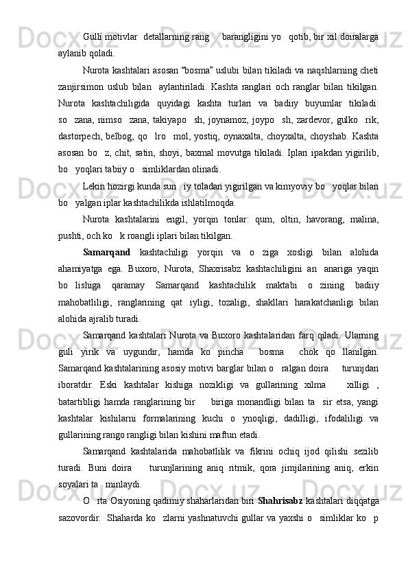 Gulli motivlar  detallarning rang   barangligini yo qotib, bir xil doiralarga 
aylanib qoladi.
Nurota kashtalari asosan  bosma  uslubi bilan tikiladi va naqshlarning cheti	
 
zanjirsimon   uslub   bilan     aylantiriladi.   Kashta   ranglari   och   ranglar   bilan   tikilgan.
Nurota   kashtachiligida   quyidagi   kashta   turlari   va   badiiy   buyumlar   tikiladi:
so zana,   nimso zana,   takiyapo sh,   joynamoz,   joypo sh,   zardevor,   gulko rik,	
    
dastorpech,   belbog,   qo lro mol,   yostiq,   oynaxalta,   choyxalta,   choyshab.   Kashta	
 
asosan   bo z,  chit,   satin,   shoyi,   baxmal   movutga   tikiladi.  Iplari   ipakdan   yigirilib,	

bo yoqlari tabiiy o simliklardan olinadi.	
 
Lekin hozirgi kunda sun iy toladan yigirilgan va kimyoviy bo yoqlar bilan	
 
bo yalgan iplar kashtachilikda ishlatilmoqda. 	

Nurota   kashtalarini   engil,   yorqin   tonlar:   qum,   oltin,   havorang,   malina,
pushti, och ko k roangli iplari bilan tikilgan. 	

Samarqand   kashtachiligi   yorqin   va   o ziga   xosligi   bilan   alohida	

ahamiyatga   ega.   Buxoro,   Nurota,   Shaxrisabz   kashtachiligini   an anariga   yaqin	

bo lishiga   qaramay   Samarqand   kashtachilik   maktabi   o zining   badiiy	
 
mahobatliligi,   ranglarining   qat iyligi,   tozaligi,   shakllari   harakatchanligi   bilan	

alohida ajralib turadi.
Samarqand kashtalari Nurota va Buxoro kashtalaridan farq qiladi. Ularning
guli   yirik   va   uygundir,   hamda   ko pincha   bosma   chok   qo llanilgan.	
   
Samarqand kashtalarining asosiy motivi barglar bilan o ralgan doira   turunjdan	
 
iboratdir.   Eski   kashtalar   kishiga   nozikligi   va   gullarining   xilma     xilligi   ,	

batartibligi   hamda   ranglarining   bir     biriga   monandligi   bilan   ta sir   etsa,   yangi	
 
kashtalar   kishilarni   formalarining   kuchi   o ynoqligi,   dadilligi,   ifodaliligi   va	

gullarining rango rangligi bilan kishini maftun etadi.
Samarqand   kashtalarida   mahobatlilik   va   fikrini   ochiq   ijod   qilishi   sezilib
turadi.   Buni   doira     turunjlarining   aniq   ritmik,   qora   jimjilarining   aniq,   erkin	

soyalari ta minlaydi.	

O rta Osiyoning qadimiy shaharlaridan biri 	
 Shahrisabz  kashtalari diqqatga
sazovordir.   Shaharda ko zlarni yashnatuvchi gullar va yaxshi o simliklar ko p	
   