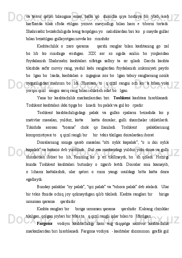 va   tasvir   qatori   bilangina   emas,   balki   qo shimcha   qiya   hoshiya   bo ylab,   arab 
harflarida   tilak   ifoda   etilgan   yozuvi   mavjudligi   bilan   ham   e tiborni   tortadi.	

Shahrisabz bezakchiligida keng tarqalgan yo nalishlardan biri ko p mayda gullar	
 
bilan bezatilgan gullayotgan novda ko rinishdir.	

Kashtachilik   o zaro   qarama     qarshi   ranglar   bilan   kashtaning   go zal	
  
bo lib   ko rinishiga   erishgan.   XIX   asr   so ngida   anilin   bo yoqlaridan	
   
foydalanish   Shahrisabz   kashtalari   sifatiga   salbiy   ta sir   qiladi.   Garchi   kashta	

tikishda   safsr   moviy   rang,   yashil   kabi   ranglardan   foydalanish   imkoniyati   paydo
bo lgan   bo lsada,   kashtalari   o zigagina   xos   bo lgan   tabiiy   ranglarning   nozik	
   
uygunligidan   mahrum   bo ldi.   Xususan,   to q   qizil   rangni   och   ko k   bilan   yoki	
  
yorqin qizil  rangni sariq rang bilan ishlatish odat bo lgan.	

Yana   bir   kashtachilik   markazlaridan   biri     Toshkent   kashtasi   hisoblanadi.
Toshkent kashtalari ikki tipga bo linadi: bu palak va gul ko rpadir.	
 
Toshkent   kashtachiligidagi   palak   va   gulko rpalarni   bezashda   ko p	
 
mativlar   masalan,   yulduz,   katta     katta   doiralar,   gulli   shaxchalar   ishlatilardi.	

Tikishda   asosan   bosma   chok   qo llaniladi.   Toshkent     palaklarining	
 	
kompozistiyasi to q qizil rangli bir   bir  tekis tikilgan doiralardan iborat. 	
 
Doiralarning   soniga   qarab   masalan   olti   oylik   kapalak ,   o n   ikii   oylik	
  	
kapalak  va hokazo deb yuritiladi.   Gul esa markazdagi yulduz yoki doira va gulli	

shoxlardan   iborat   bo lib,   fonining   ko p   eri   tikilmaydi,   bo sh   qoladi.   Hozirgi	
  
kunda   Toshkent   kashtalari   butunlay   o zgarib   ketdi.   Doiralar   soni   kamayib,	

o lchami   kattalashdi,   ular   qatori   o rnini   yangi   usuldagi   bitta   katta   doira	
 
egallaydi.
Bunday palaklar   oy palak ,  qiz palak  va  tohora palak  deb ataladi.   Ular	
     
bir tekis fonida ochiq joy qolmaydigan qilib tikiladi. Kashta ranglari bir   biriga	

umuman qarama   qarshidir. 	

Kashta ranglari bir   biriga umuman qarama   qarshidir. Kulrang chiziklar	
 
tikilgan, qolgan joylari bir tekis to q qizil rangli iplar bilan to ldirilgan. 	
 
Fargona     vodiysi   kashtachiligi   ham   eng   diqqatga   sazovor   kashtachilik
markazlaridan biri hisoblanadi. Fargona vodiysi  - kashtalar shoxsimon  grafik gul 