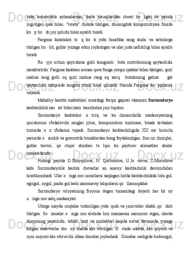 yoki   konstentrik   aylanalardan,   doira   turunjlaridan   iborat   bo lgan   va   yaxshi
yigirilgan   ipak   bilan     vosita   chokda   tikilgan,   shuningdek   kompozistiyasi   fonida	
 
ko p bo sh joy qolishi bilan ajralib turadi. 	
 
Fargona   kashtalari   to q   ko k   yoki   binafsha   rang   shohi   va   satinlarga	
 
tikilgan bo lib, gullar yuzaga erkin joylashgan va ular juda nafisliligi bilan ajralib	

turadi.
Ro yjo   uchun   qayrishma   gulli   kungurali     buta   motivlarining   qaytarilishi

xarakterlidir. Fargona kashtasi asosan qora fonga yorqin ipaklar bilan tikilgan, qizil
malina   rang   gulli   oq   qizil   malina   rang   oq   sariq     butalarning   galma     gal	

qaytarilishi   natijasida   rangdor   ritmli   hosil   qilinadi.   Hamda   Fargona   do ppilarini	

eslatadi.
Mahalliy   kashta   maktablari   orasidagi   farqni   gapirar   ekanmiz   Surxondaryo
kashtachilik san ati bilan ham  tanishishni joiz topdim.	

Surxondaryo   kashtalari   o troq   va   ko chmanchilik   madaniyatining	
 
qorishuvini   ifodalovchi   ranglar   jilosi,   kompozistion   tuzilmasi,   bezak   lavhalari
tizimida   o z   ifodasini   topadi.   Surxondaryo   kashtachiligida   XX   asr   birinchi	

yarmida o simlik va geometrik bezaklardan keng foydalanilgan. Ilon izi chiziqlar,

gullar   tasviri,   qo chqor   shoxlari   to lqin   ko paytiruv   alomatlari   shular	
  
jumlasidandir.
Hozirgi   paytda   O.Shoyqulova,   N.   Qurbonova,   U.Jo raeva,   Z.Murodova	

kabi   Surxondaryolik   kashta   chevarlar   an anaviy   kashtachilik   davomchilari	

hisoblanishadi. Ular o ziga xos unsurlarni saqlagan holda kashtachilikda lola gul,	

egizgul, oygul, paxta gul kabi zamonaviy talqinlarni qo llamoqdalar.	

Surxondaryo   viloyatining   Boysun   degan   tumanidagi   deyarli   har   bir   uy
o ziga xos xalq madaniyati.	

Ularga   mayda   nuqtalar   tushirilgan   yoki   qush   va   jonivorlar   shakli   qo shib	

tikilgan.   So zanalar   o ziga   xos   alohida   boy   manzarani   namoyon   etgan,   ularda	
 
dunyoning   yaratilishi,   tabiat,   baxt   va   muhabbat   haqida   asrlar   davomida   yuzaga
kelgan   tasavvurlar   she riy   shalda   aks   ettirilgan.   O rtada   odatda,   aks   quyosh   va	
 
oyni mejozit aks ettiruvchi ulkan doiralar joylashadi.  Doiralar oraligida bodomgul, 
