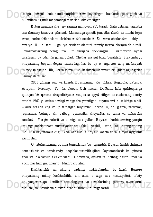 lolagul,   atirgul     kabi   ismli   naqshlar   erkin   joylashgan,   butalarda   qaldirgoch   va
bulbullarning turli maqomdagi tasvirlari  aks ettirilgan.
Butun manzara she riy ramzni namoyon etib turadi. Xalq ustalari, jannatni
ana shunday tasavvur qilishadi. Manzaraga qanotli jonzotlar shakli kiritilishi bejiz
emas,   kashtachilar   ularni   farishtalar   deb   atashadi.   So zana   chetlaridan   obiy  	
  
suv   yo li   o tadi,   u   go yo   ertaklar   olamini   ramziy   tarzda   chegaralab   turadi.	
   
Joynamozlarning   bezagi   ma lum   darajada   cheklangan     namozxon   oyogi	
 
turadigan joy odamda gulsiz qoladi. Chetlar esa gul bilan bezatiladi. Surxondaryo
viloyatining   boysun   degan   tumanidagi   har   bir   uy   o ziga   xos   xalq   madaniyati	

muzeyiga ega bo lib, ularda xilma   xil kashtachilik buyumlari, gilamlar, kigizlar	
 
namoyish etilgan. 
2003   yilning   yozi   va   kuzida   Boysunning     Ko chkak,   Bogibola,   Labisoy,	

Ariqusti,     Machay,     To da,   Duoba,   Och   machit,   Dadband   kabi   qishloqlariga	

qilingan   bir   qancha   ekspedistiyalar   natijasida   qayd   etilgan   kashtalarning   asosiy
tarkibi 1960 yillardan hozirgi vaqtgacha yaratilgan   buyumlarni o z ichiga oladi.	

Ularni   orasida   eng   ko p   tarqalgan   buyumlar     borpo li,   bo gjama,   zardevor,	
  
joynamoz,   bolinpo sh,   belbog,   oynaxalta,   choyxalta,   so zana   va   hokazolar	
 
sanaladi.     Yorqin   kalorit   va   o ziga   xos   gullar     Boysun     kashtalarining   yorqin	

ko zga   tashlanuvchi   xususiyatlaridir..   Qizil,   yashil,     sariq,   ko k   ranglarining	
 
mo lligi hayratomuz engillik va nafislik ila Boysun kashtalarida  ajoyib uygunlik

kashf etadi.
O zbekistonning boshqa tumanlarida bo lganidek, Boysun kashtachiligida	
 
ham   ishlash   va     handasaviy     naqshlar   ustunlik   qiladi.   Joynamozlarda   ko pincha	

anor   va   lola   tasviri   aks   ettiriladi.     Choyxalta,   oynaxalta,   belbog,   dastro mol   va

sochiqlar ham gul bilan to ldirilib chiqiladi.	

Kashtachilik   san atining   qadimgi   maktablaridan   bo lmish  
  Buxoro
viloyatining   milliy   kashtachilik,   san atini   o ziga   xos   xususiyatini,   tabiiy	
 
bo yoqlarini   qo llanilishi   texnologiyasi   va   bezaklarining   qadimiy   nusxalarini	
 
tikilishi, shu kunda xalqimiz diqqat e tiborini o ziga tortdi.	
  