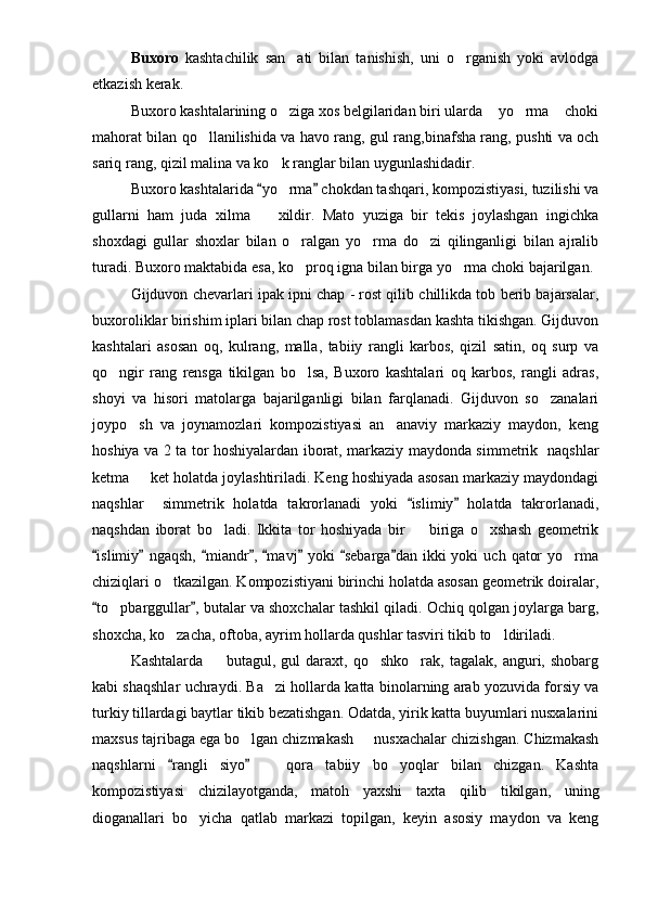 Buxoro   kashtachilik   san ati   bilan   tanishish,   uni   o rganish   yoki   avlodga 
etkazish kerak.
Buxoro kashtalarining o ziga xos belgilaridan biri ularda  yo rma  choki
   
mahorat bilan qo llanilishida va havo rang, gul rang,binafsha rang, pushti va och	

sariq rang, qizil malina va ko k ranglar bilan uygunlashidadir.	

Buxoro kashtalarida  yo rma  chokdan tashqari, kompozistiyasi, tuzilishi va	
 	
gullarni   ham   juda   xilma     xildir.   Mato   yuziga   bir   tekis   joylashgan   ingichka	

shoxdagi   gullar   shoxlar   bilan   o ralgan   yo rma   do zi   qilinganligi   bilan   ajralib	
  
turadi. Buxoro maktabida esa, ko proq igna bilan birga yo rma choki bajarilgan.
 
Gijduvon chevarlari ipak ipni chap - rost qilib chillikda tob berib bajarsalar,
buxoroliklar birishim iplari bilan chap rost toblamasdan kashta tikishgan. Gijduvon
kashtalari   asosan   oq,   kulrang,   malla,   tabiiy   rangli   karbos,   qizil   satin,   oq   surp   va
qo ngir   rang   rensga   tikilgan   bo lsa,   Buxoro   kashtalari   oq   karbos,   rangli   adras,	
 
shoyi   va   hisori   matolarga   bajarilganligi   bilan   farqlanadi.   Gijduvon   so zanalari	

joypo sh   va   joynamozlari   kompozistiyasi   an anaviy   markaziy   maydon,   keng	
 
hoshiya va 2 ta tor hoshiyalardan iborat, markaziy maydonda simmetrik   naqshlar
ketma   ket holatda joylashtiriladi. Keng hoshiyada asosan markaziy maydondagi

naqshlar     simmetrik   holatda   takrorlanadi   yoki   islimiy   holatda   takrorlanadi,	
 
naqshdan   iborat   bo ladi.   Ikkita   tor   hoshiyada   bir     biriga   o xshash   geometrik	
  
islimiy   ngaqsh,  miandr ,  mavj  yoki   sebarga dan  ikki  yoki   uch  qator   yo rma	
       	
chiziqlari o tkazilgan. Kompozistiyani birinchi holatda asosan geometrik doiralar,	

to pbarggullar , butalar va shoxchalar tashkil qiladi. Ochiq qolgan joylarga barg,	
 	
shoxcha, ko zacha, oftoba, ayrim hollarda qushlar tasviri tikib to ldiriladi. 	
 
Kashtalarda     butagul,   gul   daraxt,   qo shko rak,  tagalak,   anguri,  shobarg	
  
kabi shaqshlar uchraydi. Ba zi hollarda katta binolarning arab yozuvida forsiy va	

turkiy tillardagi baytlar tikib bezatishgan. Odatda, yirik katta buyumlari nusxalarini
maxsus tajribaga ega bo lgan chizmakash   nusxachalar chizishgan. Chizmakash	
 
naqshlarni   rangli   siyo     qora   tabiiy   bo yoqlar   bilan   chizgan.   Kashta	
 	 
kompozistiyasi   chizilayotganda,   matoh   yaxshi   taxta   qilib   tikilgan,   uning
dioganallari   bo yicha   qatlab   markazi   topilgan,   keyin   asosiy   maydon   va   keng	
 