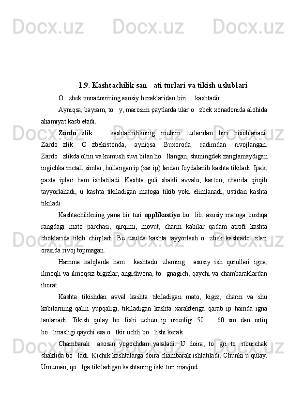1.9.  Kashtachilik san ati turlari va tikish uslublari
O zbek xonadonining asosiy bezaklaridan biri   kashtadir 	
 
Ayniqsa, bayram, to y, marosim paytlarda ular o zbek xonadonida alohida	
 
ahamiyat kasb etadi.
Zardo zlik  	
   kashtachilikning   muhim   turlaridan   biri   hisoblanadi.	
Zardo zlik   O zbekistonda,   ayniqsa   Buxoroda   qadimdan   rivojlangan.	
 
Zardo zlikda oltin va kumush suvi bilan ho llangan, shuningdek zanglamaydigan
 
ingichka metall simlar, hollangan ip (zar ip) lardan foydalanib kashta tikiladi. Ipak,
paxta   iplari   ham   ishlatiladi.   Kashta   guli   shakli   avvalo,   karton,   charida   qirqib
tayyorlanadi,   u   kashta   tikiladigan   matoga   tikib   yoki   elimlanadi,   ustidan   kashta
tikiladi
Kashtachilikning   yana   bir   turi   applikastiya   bo lib,   asosiy   matoga   boshqa	

rangdagi   mato   parchasi,   qirqimi,   movut,   charm   kabilar   qadam   atrofi   kashta
choklarida   tikib   chiqiladi.   Bu   usulda   kashta   tayyorlash   o zbek   kashtado zlari	
 
orasida rivoj topmagan.
Hamma   xalqlarda   ham     kashtado zlarning     asosiy   ish   qurollari   igna,	

ilmoqli va ilmoqsiz bigizlar, angishvona, to gnagich, qaychi va chambaraklardan

iborat.
Kashta   tikishdan   avval   kashta   tikiladigan   mato,   kigiz,   charm   va   shu
kabilarning   qalin   yupqaligi,   tikiladigan   kashta   xarakteriga   qarab   ip   hamda   igna
tanlanadi.   Tikish   qulay   bo lishi   uchun   ip   uzunligi   50     60   sm   dan   ortiq	
 
bo lmasligi qaychi esa o tkir uchli bo lishi kerak.	
  
Chambarak     asosan   yogochdan   yasaladi.   U   doira,   to gri   to rtburchak	
 
shaklida bo ladi. Kichik kashtalarga doira chambarak ishlatiladi. Chunki u qulay.	

Umuman, qo lga tikiladigan kashtaning ikki turi mavjud
 