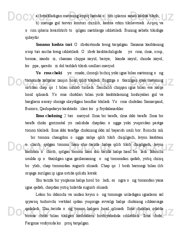 a) bezatiladigan matoning arqoq hamda o rim iplarini sanab kashta tikish;
b)   matoga   gul   tasviri   konturi   chizilib,   kashta   erkin   tikilaveradi.   Arqoq   va
o rim   iplarni   kesishtirib   to qilgan   matolarga   ishlatiladi.   Buning   sababi   tikishga	
 
qulaydir.
Sanama   kashta   turi   O zbekistonda   keng   tarqalgan.   Sanama   kashtaning	

iroqi   turi   ancha   keng  ishlatiladi.   O zbek   kashtachiligida     yo rma,   ilma,  iroqi,	
  
bosma,   xando zi,   chaman   chippa   xayol,   baxya,     kanda   xayol,   chinda   xayol,	

ko ppa, qarsdo zi dol tashlab tikish usullari mavjud.	
 
Yo rma choki	
    yo rmaki, ilmoqli bichiq yoki igna bilan matoning o ng	  
tomonida   xalqalar   zanjiri   hosil   qilib   tikiladi.   Bigizga   o tkazilgan   ipak   matoning	

sirtidan   chap   qo l   bilan   ushlab   turiladi.   Sanchilib   chiqqan   igna   bilan   esa   xalqa	

hosil   qilinadi.   Yo rma   choklari   bilan   yirik   kashtalarning   hoshiyalari   gul   va	

barglarni asosiy shoxga ulaydigan bandlar tikiladi. Yo rma chokdan Samarqand,	

Buxoro, Qashqadaryo kashtado zlari ko p foydalanadilar.	
 
Ilma   chokning   2   turi     mavjud.   Ilma   bir   tarafa,   ilma   ikki   tarafa.   Ilma   bir
tarafa   choki   gorizontal   yo nalishda   chapdan   o ngga   yoki   yuqoridan   pastga	
 
tomon tikiladi. Ilma ikki tarafga chokining ikki xil bajarish usuli bor. Birinchi xili
  bir   tomoni   changdon   o ngga   xalqa   qilib   tikib   chiqilgach,   keyin   kashtani	
 
o chirib,   qolgan   tomoni   ham   shu   tarzda   halqa   qilib   tikib   chiqilgach,   keyin

kashtani   o chirib,   qolgan   tomoni   ham   shu   tarzda   halqa   hasil   bo ladi.   Ikkinchi	
 
usulda   ip   o tkazilgan   igna   gazlamaning     o ng   tomonidan   qadab,   yotiq   chiziq
 
bo ylab,   chap   tomonidan   sugurib   olinadi.   Chap   qo l   bosh   barmogi   bilan   ilib	
 
orqaga surilgan ip igna ostida qolishi kerak.
Shu tarzda bir yoqlama halqa hosil bo ladi, so ngra o ng tomondan yana	
  
igna qadab, chapdan yotiq holatda sugurib olinadi.
Lekin   bu   ikkinchi   va   undan   keyin   o ng   tomonga   uriladigan   ignalarni   sal

qiyaroq   tushuvchi   vertikal   ipdan   yuqoriga   avvalgi   halqa   chokning   ichkarisiga
qadaladi.   Shu   tarzda   o ng   tomon   halqasi   hosil   qilinadi.   Ilma   choklari   odatda	

bosma   choki   bilan   tikilgan   kashtalarni   hoshiyalashda   ishlatiladi.   Ilma   choki,
Fargona vodiysida ko proq tarqalgan.	
 