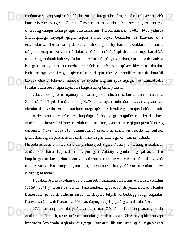 madaniyati uzoq vaqt va kuchli ta sir o tkazgan bo lsa, o sha erda zardo zlik    
ham   rivojlanavergan.   O rta   Osiyoda   ham   zardo zlik   san ati,   shubhasiz,	
  
o zining chuqur ildiziga ega. Shu narsa ma lumki, masalan, 1403 1406 yillarda	
  
Samarqandga   sayoqat   qilgan   ispan   elchisi   Ryui   Gonzales   de   Klavixo   o z	

esdaliklarida,   Temur   saroyida   zardo zlikning   milliy   kashta   bezaklarini   tomosha	

qilganini yozgan. Esdalik sahifalarida elchilarni habul qilish marosimiga barishlab
o tkazilgan dabdabali ziyofatlar ta rifini keltirib yozar ekan, zardo zlik usulida	
  
tiqilgan   ash yolarni   bir   necha   bor   eslab   o tadi.   Zar   tiqilgan   khrpa-to shaklar,	
  
ipak   matoga   zar   tiqilgan   qimmatbaho   darpardalar   va   chodirlar   haqida   batafsil
hikoya   etiladi.   Klavixo   erkaklar   va   ayollarning   zar   ipda   tiqilgan   va   himmatbaho
toshlar bilan bezatilgan kiyimlari haqida zavq bilan yozadi.
Abdurazzoq   Samarqandiy   o zining   «Hindiston   safarnomasi»   risolasida	

Shohruh   1442   yili   Hindistonning   Kalkutta   viloyati   hukmdori   huzuriga   yuborgan
elchilaridan zardo zi do ppi ham sovga qilib berib yuborganini qayd etib o tadi.	
  
«Ishratxona»   maqbarasi   haqidagi   1465   yilgi   hujjatlardan   birida   ham
zardo zlik buyumlari haqida eslab o tilar ekan, «zardo zi ti	
   qilgan gunafsharang
dasturxon   (tuya   junidan   to qilgan   mato)   astari   malladan»   va   «zardo zi   tiqilgan	
 
gunafsharang darparda, astari mal ladan» degan satrlarga ko zimiz tushadi.	

Hirotda   Alisher   Navoiy   davrida   yashab   ijod   etgan   Vosifiy   o zining   risolalarida	

zardo zlik   kasbi   tugrisida   so z   yuritgan.   Adabiy   yigiinlarning   qatnashchilari	
 
haqida   gapira   turib,   Hasan   zardo z   degan   bir   shaxsning   nomini   alohida   uqdirib	

o tadi va uni Hirotning eng obro li, «istiqboli porloq yoshlari» qatoridan o rin	
  
olganligini aytadi.
Podshoh Aleksey Mixaylovichning Abdulazizxon huzuriga yuborgan elchilari
(1669 1671   y)   Boris   va   Semen   Pazuxanlarning   hisobotida   yozilishicha:   elchilar	

Buxorodan jo nash  oldidan  zardo zi  chopon, telpak va belbogg sovga  olganlar.	
 
Bu esa zardo zlik Buxoroda XVII asrdayoq rivoj topganligidan dalolat beradi.

XVII   asrning   oxirida   yashagan   samarqandlik   shoir   Fitratning   asosiy   kasbi
zardo zlik bo lib, u zar ip bilan matolarga kashta tikkan. Shunday qilib hhozirgi	
 
kungacha  Buxoroda  saqlanib  kelayotgan  kashtachilik  san atining   o ziga  xos  va	
  