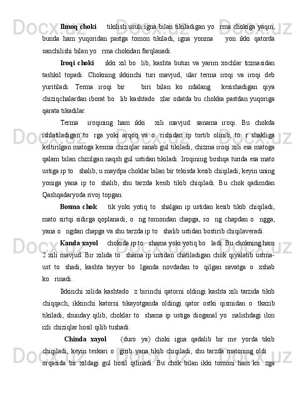 Ilmoq choki    tikilish usuli  igna bilan tikiladigan yo rma chokiga yaqin, 
bunda   ham   yuqoridan   pastga   tomon   tikiladi,   igna   yonma     yon   ikki   qatorda	

sanchilishi bilan yo rma chokidan farqlanadi.	

Iroqi   choki     ikki   xil   bo lib,   kashta   butun   va   yarim   xochlar   tizmasidan
 
tashkil   topadi.   Chokning   ikkinchi   turi   mavjud,   ular   terma   iroqi   va   iroqi   deb
yuritiladi.   Terma   iroqi   bir     biri   bilan   ko ndalang     kesishadigan   qiya	
 
chiziqchalardan  iborat   bo lib  kashtado zlar  odatda  bu  chokka   pastdan  yuqoriga	
 
qarata tikadilar.
Terma     iroqining   ham   ikki     xili   mavjud:   sanama   iroqi.   Bu   chokda
ishlatiladigan   to rga   yoki   arqoq   va   o rishidan   ip   tortib   olinib,   to r   shakliga	
  
keltirilgan matoga kesma chiziqlar sanab gul tikiladi, chizma iroqi xili esa matoga
qalam bilan chizilgan naqsh gul ustidan tikiladi. Iroqining boshqa turida esa mato
ustiga ip to shalib, u maydpa choklar bilan bir tekisda kesib chiqiladi, keyin uning	

yoniga   yana   ip   to shalib,   shu   tarzda   kesib   tikib   chiqiladi.   Bu   chok   qadimdan	

Qashqadaryoda rivoj topgan.
Bosma   chok     tik   yoki   yotiq   to shalgan   ip   ustidan   kesib   tikib   chiqiladi,
 
mato   sirtqi   sidirga   qoplanadi,   o ng   tomondan   chapga,   so ng   chapdan   o ngga,	
  
yana o ngdan chapga va shu tarzda ip to shalib ustidan bostirib chiqilaveradi.	
 
Kanda xayol    chokida ip to shama yoki yotiq bo ladi. Bu chokning ham	
  
2 xili   mavjud. Bir  xilida  to shama  ip ustidan  chatiladigan  chok  qiyalatib ustma-	

ust   to shadi,   kashta   tayyor   bo lganda   novdadan   to qilgan   savatga   o xshab	
   
ko rinadi.	

Ikkinchi   xilida  kashtado z   birinchi   qatorni   oldingi   kashta   xili   tarzida   tikib	

chiqqach,   ikkinchi   katorni   tikayotganda   oldingi   qator   ostki   qismidan   o tkazib	

tikiladi,   shunday   qilib,   choklar   to shama   ip   ustiga   dioganal   yo nalishdagi   ilon	
 
izli chiziqlar hosil qilib tushadi. 
  Chinda   xayol     (duro ya)   choki   igna   qadalib   bir   me yorda   tikib	
  
chiqiladi,   keyin   teskari   o girib   yana   tikib   chiqiladi,   shu   tarzda   matoning   oldi  
 
orqasida   bir   xildagi   gul   hosil   qilinadi.   Bu   chok   bilan   ikki   tomoni   ham   ko zga	
 