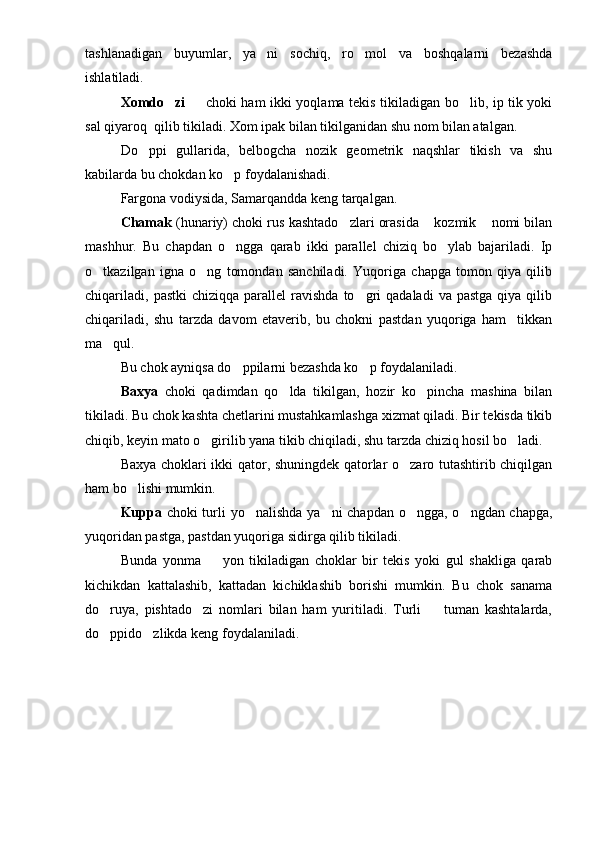 tashlanadigan   buyumlar,   ya ni   sochiq,   ro mol   va   boshqalarni   bezashda 
ishlatiladi.
Xomdo zi 	
    choki ham ikki yoqlama tekis tikiladigan bo lib, ip tik yoki	
sal qiyaroq  qilib tikiladi. Xom ipak bilan tikilganidan shu nom bilan atalgan.
Do ppi   gullarida,   belbogcha   nozik   geometrik   naqshlar   tikish   va   shu	

kabilarda bu chokdan ko p foydalanishadi. 	

Fargona vodiysida, Samarqandda keng tarqalgan.
Chamak  (hunariy) choki rus kashtado zlari orasida  kozmik  nomi bilan	
  
mashhur.   Bu   chapdan   o ngga   qarab   ikki   parallel   chiziq   bo ylab   bajariladi.   Ip	
 
o tkazilgan   igna   o ng   tomondan   sanchiladi.   Yuqoriga   chapga   tomon   qiya   qilib	
 
chiqariladi,   pastki  chiziqqa  parallel  ravishda   to gri   qadaladi  va  pastga  qiya  qilib	

chiqariladi,   shu   tarzda   davom   etaverib,   bu   chokni   pastdan   yuqoriga   ham     tikkan
ma qul.	

Bu chok ayniqsa do ppilarni bezashda ko p foydalaniladi.	
 
Baxya   choki   qadimdan   qo lda   tikilgan,   hozir   ko pincha   mashina   bilan	
 
tikiladi. Bu chok kashta chetlarini mustahkamlashga xizmat qiladi. Bir tekisda tikib
chiqib, keyin mato o girilib yana tikib chiqiladi, shu tarzda chiziq hosil bo ladi. 	
 
Baxya choklari ikki qator, shuningdek qatorlar o zaro tutashtirib chiqilgan	

ham bo lishi mumkin.	

Kuppa   choki turli  yo nalishda ya ni chapdan o ngga, o ngdan chapga,	
   
yuqoridan pastga, pastdan yuqoriga sidirga qilib tikiladi.
Bunda   yonma     yon   tikiladigan   choklar   bir   tekis   yoki   gul   shakliga   qarab	

kichikdan   kattalashib,   kattadan   kichiklashib   borishi   mumkin.   Bu   chok   sanama
do ruya,   pishtado zi   nomlari   bilan   ham   yuritiladi.   Turli     tuman   kashtalarda,	
  
do ppido zlikda keng foydalaniladi.
  