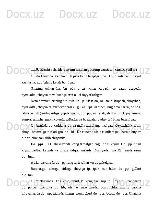 1.10.  Kashtachilik buyumlarining kompozistion xususiyatlari
O rta Osiyoda  kashtachilik juda keng tarqalgan bo lib, oilada har bir ayol 
kashta tikishni bilishi kerak bo lgan.	

Shuning   uchun   har   bir   oila   o zi   uchun   kirpech,   so zana,   dorpech,	
 
oynaxalta, choyxalta va boshqalarni o zi tayyorlashgan.	

Bezak buyumlarining turi juda ko p. Masalan, so zana, kirpech, choyshab,	
 
oynaxalta, choyxalta, zardevor palak,  gulko rpa, darpech, bugjoma parda, belbog,	

takyapo sh (yostiq ustiga yopiladigan), do pp, ko ylak, dastro mol, joynamoz,	
   
sumka, nimcha, maxsikovush, xaltacha va boshqalar badiiy did bilan bezatilgan.
O tmishda bu kashtalar  oq va malla matolarga tikilgan. Keyinchalik satin,

shoyi,   baxmalga   tikiladigan   bo ldi.   Kashtachilikda   ishlatiladigan   bezak   buyum	

turlari bilan tanishib chiqamiz.
Do ppi  	
  O zbekistonda keng tarqalgan engil bosh kiyim. Do ppi engil	  
kiyim   dastlab   Eronda   va   turkiy   xalqlar   orasida,   Rossiyada     esa   XIII   asrda   rasm
bo lgan.	

Asrlar davomida do ppining turli xillari vujudga kelgan. 	

Baxmalga,   satinga,   sidirga   shoyiga   ip,   ipak,   zar   bilan   do ppi   gullari	

tikilgan. 
O zbekistonda, Toshkent, Chust, Buxoro, Samarqand, Boysun, Shahrisabz	

do ppilari   mashhur   bo lib,   ular   o zaro   xosdir.   Respublikamizning   barcha	
  
viloyatlarida do ppi tikiladi. Uning  iroqi, chust do ppi, Gilam do ppi, Chakma	
   