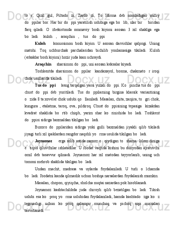 to r,   Qizil   gul,   Piltado zi,   Zardo zi,   To ldirma   deb   nomladigan   milliy   
do ppilar bor. Har bir do ppi yaratilish uslubiga ega bo lib, ular bir   biridan
   
farq   qiladi.   O zbekistonda   ommaviy   bosh   kiyimi   asosan   3   xil   shaklga   ega	

bo ladi.  kuloh ,  araqchin ,  tus  do ppi	
        
Kuloh     konussimon   bosh   kiyim.   U   asosan   darvishlar   qalpogi.   Uning	

matohi.   Toq   uchburchak   parchalaridan   bichilib   yonlamasiga   tikiladi.   Kuloh
(erkaklar bosh kiyimi) hozir juda kam uchraydi.
Araqchin    sharsimon do ppi, uni asosan keksalar kiyadi. 	
 
Toshkentda   sharsimon   do ppilar     kandaxayol,   bosma,   chakmato r   iroqi	
 
chok usullarida tikiladi.
Tus do ppi	
    keng tarqalgan yassi yuzali do ppi. Ko pincha tus do ppi	   
chust   do ppi   deb   yuritiladi.   Tus   do ppilarning   birgina   klassik   variantining	
 
o zida 8 ta xoveler chok uslubi qo llaniladi. Masalan, chita, zanjira, to gri chok,	
  
kungura   ,   etalatma,   taroq,   ova,   pildiroq.   Chust   do ppisining   tepasiga     kizakdan	

kvadrat   shaklida   bo rtib   chiqib,   yarim   shar   ko rinishida   bo ladi.   Toshkent	
  
do ppisi sidirga baxmaldan tikilgan bo ladi.	
 
Buxoro   do ppilaridan   sidirga   yoki   gulli   baxmaldan   jiyakli   qilib   tikiladi	

jiyagi turli xil ipaklardan rangdor naqshli yo rma usulida tikilgan bo ladi.	
 
Joynamoz    erga solib ustida namoz o qiydigan to shama. Islom diniga	
  
e tiqod  qiluvchilar   ishlatadilar.   U   ibodat   vaqtida   kishini   bu  dunyodan   ajratuvchi	

omil   deb   tasavvur   qilinadi.   Joynamoz   har   xil   matodan   tayyorlanib,   uning   uch
tomoni mehrob shaklida tikilgan bo ladi.	

Undan   machit,   madrasa   va   uylarda   foydalaniladi.   U   turli   o lchamda	

bo ladi. Ibodatni kanda qilmaslik uchun boshqa narsalardan foydalanish mumkin.	

Masalan, chopon, qiyiqcha, sholcha nuqtai nazardan pok hisoblanadi.
Joynamoz   kashtachilikda   juda   chiroyli   qilib   bezatilgan   bo ladi.   Tikish	

uslubi esa ko proq yo rma uslubidan foydalaniladi, hamda kashtado zga ko z	
   
tegmasligi   uchun   ko proq   qalampir   munchoq   va   pichoq   sopi   nusxalari	

tasvirlanadi. 
