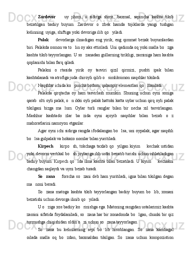Zardevor     uy   jihozi,   u   sidirga   shoyi,   baxmal,   sapincha   kashta   tikib
bezatilgan   badiiy   buyum.   Zardevor   o zbek   hamda   tojiklarda   yangi   tushgan	

kelinning  uyiga, shiftiga yoki devoriga ilib qo yiladi.	

Palak     devorlarga   ilinadigan   eng   yirik,   eng   qimmat   bezak   buyumlardan	

biri. Palakda osmon va to lin oy aks ettiriladi. Uni qadimda oq yoki malla bo zga	
 
kashta tikib tayyorlangan. U so zanadan gullarning tirikligi, zaminiga ham kashta	

qoplanishi bilan farq qiladi.
Palakni   o rtasida   yirik   oy   tasviri   qizil   qirmizi,   pushti   ipak   bilan	

kashtalanadi va atrofiga juda chiroyli qilib o simliksimon naqshlar tikiladi. 	

Naqshlar ichida ko pincha bodom, qalampir elementlari qo llaniladi.	
 
Palakda   qirqtacha   oy   ham   tasvirlash   mumkin.   Shuning   uchun   oyni   soniga
qarab  olti oyli palak, o n ikki oyli palak hattoki katta uylar uchun qirq oyli palak

tikilgani   bizga   ma lum.   Oylar   turli   ranglar   bilan   bir   necha   xil   tasvirlangan.	

Mashhur   kashtado zlar   ba zida   oyni   ajoyib   naqshlar   bilan   bezab   o z
  
mahoratlarini namoyon etganlar. 
Agar oyni ichi sidirga rangda ifodalangan bo lsa, uni oypalak, agar naqshli	

bo lsa gulpalak va hokazo nomlar bilan yuritiladi. 	

Kirpech     kirpo sh,   tokchaga   taxlab   qo yilgan   kiyim     kechak   ustidan	
   
yoki devorni vertikal bo sh joylariga ilib ustki bezatib turishi uchun ishlatiladigan	

badiiy buyum. Kirpech qo lda ilma kashta bilan bezatiladi. U kiyim   kechakni	
 
changdan saqlaydi va uyni bezab turadi.
So zana  	
   forscha   so zani   deb   ham   yuritiladi,   igna   bilan   tikilgan   degan	 
ma noni beradi.	

So zana   matoga   kashta   tikib   tayyorlangan   badiiy   buyum   bo lib,   xonani	
 
bezatishi uchun devorga ilinib qo yiladi.	

U o ziga xos badiiy ko rinishga ega. Matoning rangidan ustalarimiz kashta	
 
zamini sifatida foydalaniladi, so zana har bir xonadonda bo lgan, chunki bir qiz	
 
turmushga chiqishidan oldin o zi uchun so zana tayyorlagan.	
 
So zana   bu   kelinlarning   sepi   bo lib   hisoblangan.   So zana   kambagal	
  
oilada   malla   oq   bo zdan,   baxmaldan   tikilgan.   So zana   uchun   kompozistion	
  