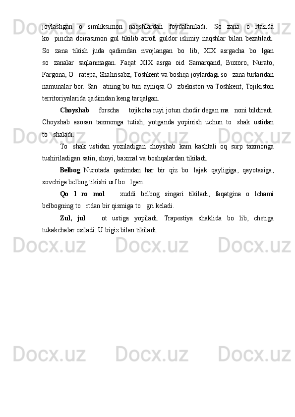 joylashgan   o simliksimon   naqshlardan   foydalaniladi.   So zana   o rtasida  
ko pincha   doirasimon   gul   tikilib   atrofi   guldor   islimiy   naqshlar   bilan   bezatiladi.	

So zana   tikish   juda   qadimdan   rivojlangan   bo lib,   XIX   asrgacha   bo lgan
  
so zanalar   saqlanmagan.   Faqat   XIX   asrga   oid   Samarqand,   Buxoro,   Nurato,

Fargona, O ratepa, Shahrisabz, Toshkent va boshqa joylardagi so zana turlaridan	
 
namunalar bor. San atning bu turi ayniqsa O zbekiston va Toshkent, Tojikiston	
 
territoriyalarida qadimdan keng tarqalgan. 
Choyshab 	
  forscha   tojikcha ruyi jotun chodir degan ma noni bildiradi.	 
Choyshab   asosan   taxmonga   tutish,   yotganda   yopinish   uchun   to shak   ustidan	

to shaladi.	

To shak   ustidan   yoziladigan   choyshab   kam   kashtali   oq   surp   taxmonga	

tushiriladigan satin, shoyi, baxmal va boshqalardan tikiladi.
Belbog   Nurotada   qadimdan   har   bir   qiz   bo lajak   qayligiga,   qayotasiga,	

sovchiga belbog tikishi urf bo lgan.	

Qo l   ro mol	
      xuddi   belbog   singari   tikiladi,   faqatgina   o lchami	 
belbogning to rtdan bir qismiga to gri keladi.	
 
Zul,   jul     ot   ustiga   yopiladi.   Trapestiya   shaklida   bo lib,   chetiga	
 
tukakchalar osiladi. U bigiz bilan tikiladi.  