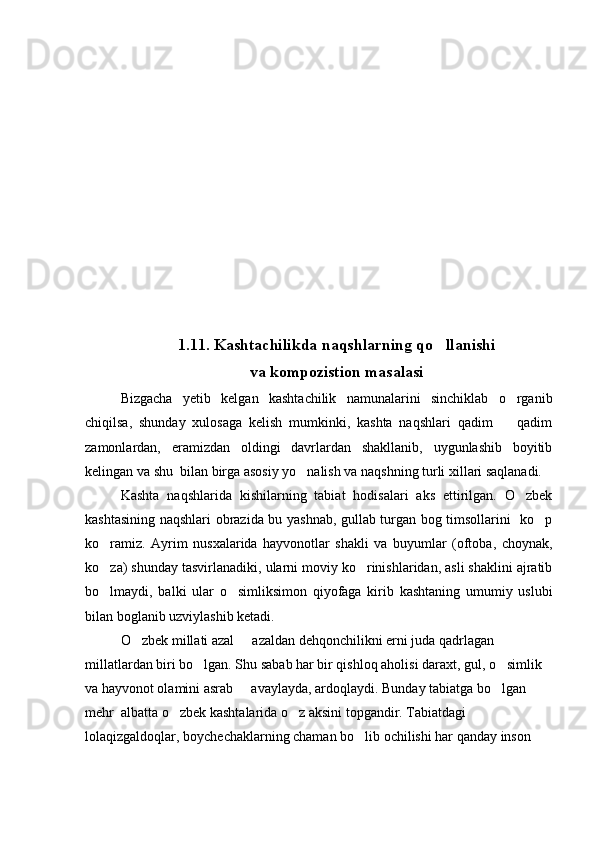 1.11.  Kashtachilikda naqshlarning qo llanishi 
va kompozistion masalasi
Bizgacha   y etib   kelgan   kashtachilik   namunalarini   sinchiklab   o rganib	

chiqilsa,   shunday   xulosaga   kelish   mumkinki,   kashta   naqshlari   qadim     qadim

zamonlardan,   eramizdan   oldingi   davrlardan   shakllanib,   uygunlashib   boyitib
kelingan va shu  bilan birga asosiy yo nalish va naqshning turli xillari saqlanadi.	

Kashta   naqshlarida   kishilarning   tabiat   hodisalari   aks   ettirilgan.   O zbek	

kashtasining naqshlari obrazida bu yashnab, gullab turgan bog timsollarini   ko p	

ko ramiz.   Ayrim   nusxalarida   hayvonotlar   shakli   va   buyumlar   (oftoba,   choynak,	

ko za) shunday tasvirlanadiki, ularni moviy ko rinishlaridan, asli shaklini ajratib
 
bo lmaydi,   balki   ular   o simliksimon   qiyofaga   kirib   kashtaning   umumiy   uslubi
 
bilan boglanib uzviylashib ketadi. 
O zbek millati azal   azaldan dehqonchilikni erni juda qadrlagan 	
 
millatlardan biri bo lgan. Shu sabab har bir qishloq aholisi daraxt, gul, o simlik 	
 
va hayvonot olamini asrab   avaylayda, ardoqlaydi. Bunday tabiatga bo lgan 	
 
mehr  albatta o zbek kashtalarida o z aksini topgandir. Tabiatdagi 	
 
lolaqizgaldoqlar, boychechaklarning chaman bo lib ochilishi har qanday inson 	
 