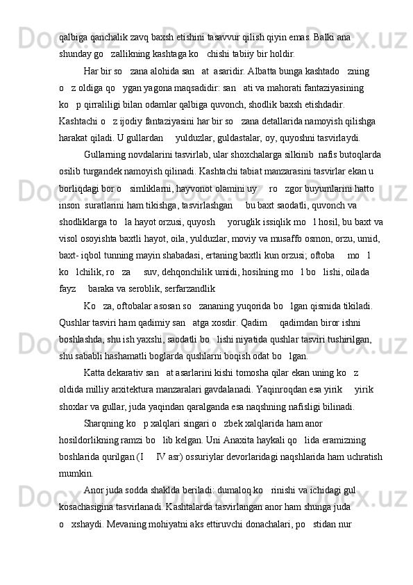 qalbiga qanchalik zavq baxsh etishini tasavvur qilish qiyin emas. Balki ana 
shunday go zallikning kashtaga ko chishi tabiiy bir holdir. 
Har bir so zana alohida san at  asaridir. Albatta bunga kashtado zning 	
  
o z oldiga qo ygan yagona maqsadidir: san ati va mahorati fantaziyasining 	
  
ko p qirraliligi bilan odamlar qalbiga quvonch, shodlik baxsh etishdadir. 

Kashtachi o z ijodiy fantaziyasini har bir so zana detallarida namoyish qilishga 	
 
harakat qiladi. U gullardan   yulduzlar, guldastalar, oy, quyoshni tasvirlaydi.	

Gullarning novdalarini tasvirlab, ular shoxchalarga silkinib  nafis butoqlarda
osilib turgandek namoyish qilinadi. Kashtachi tabiat manzarasini tasvirlar ekan u 
borliqdagi bor o simliklarni, hayvonot olamini uy   ro zgor buyumlarini hatto 	
  
inson  suratlarini ham tikishga, tasvirlashgan   bu baxt saodatli, quvonch va 	

shodliklarga to la hayot orzusi, quyosh   yoruglik issiqlik mo l hosil, bu baxt va	
  
visol osoyishta baxtli hayot, oila, yulduzlar, moviy va musaffo osmon, orzu, umid, 
baxt- iqbol tunning mayin shabadasi, ertaning baxtli kun orzusi; oftoba   mo l   	
  
ko lchilik, ro za   suv, dehqonchilik umidi, hosilning mo l bo lishi, oilada 	
    
fayz   baraka va seroblik, serfarzandlik	

Ko za, oftobalar asosan so zananing yuqorida bo lgan qismida tikiladi. 	
  
Qushlar tasviri ham qadimiy san atga xosdir. Qadim   qadimdan biror ishni 	
 
boshlashda, shu ish yaxshi, saodatli bo lishi niyatida qushlar tasviri tushirilgan, 	

shu sababli hashamatli boglarda qushlarni boqish odat bo lgan.	

Katta dekarativ san at asarlarini kishi tomosha qilar ekan uning ko z 	
 
oldida milliy arxitektura manzaralari gavdalanadi. Yaqinroqdan esa yirik   yirik 	

shoxlar va gullar, juda yaqindan qaralganda esa naqshning nafisligi bilinadi.
Sharqning ko p xalqlari singari o zbek xalqlarida ham anor 	
 
hosildorlikning ramzi bo lib kelgan. Uni Anaxita haykali qo lida eramizning 	
 
boshlarida qurilgan (I   IV asr) ossuriylar devorlaridagi naqshlarida ham uchratish	

mumkin.
Anor juda sodda shaklda beriladi: dumaloq ko rinishi va ichidagi gul 	

kosachasigina tasvirlanadi. Kashtalarda tasvirlangan anor ham shunga juda 
o xshaydi. Mevaning mohiyatni aks ettiruvchi donachalari, po stidan nur 	
  