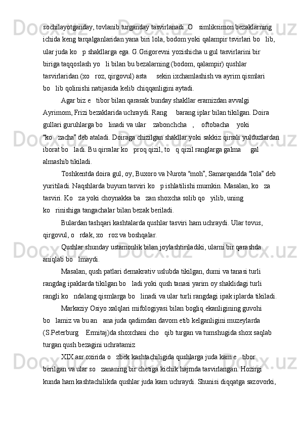sochilayotganday, tovlanib turganday tasvirlanadi. O simliksimon bezaklarning 
ichida keng tarqalganlaridan yana biri lola, bodom yoki qalampir tsvirlari bo lib, 	

ular juda ko p shakllarga ega. G.Grigorevni yozishicha u gul tasvirlarini bir   	
 
biriga taqqoslash yo li bilan bu bezalarning (bodom, qalampir) qushlar 	

tasvirlaridan (xo roz, qirgovul) asta   sekin ixchamlashish va ayrim qismlari 	
 
bo lib qolinishi natijasida kelib chiqqanligini aytadi.	

Agar biz e tibor bilan qarasak bunday shakllar eramizdan avvalgi 	

Ayrimom, Frizi bezaklarida uchraydi. Rang   barang iplar bilan tikilgan. Doira 	

gullari guruhlarga bo linadi va ular  zabonchcha ,  oftobacha  yoki 	
    
ko zacha  deb ataladi. Doiraga chizilgan shakllar yoki sakkiz qirrali yulduzlardan	
 	
iborat bo ladi. Bu qirralar ko proq qizil, to q qizil ranglarga galma   gal 	
   
almashib tikiladi.
Toshkentda doira gul, oy, Buxoro va Nurota  moh , Samarqandda  lola  deb 	
   
yuritiladi. Naqshlarda buyum tasviri ko p ishlatilishi mumkin. Masalan, ko za 	
 
tasviri. Ko za yoki choynakka ba zan shoxcha solib qo yilib, uning 	
  
ko rinishiga tangachalar bilan bezak beriladi.	

Bulardan tashqari kashtalarda qushlar tasviri ham uchraydi. Ular tovus, 
qirgovul, o rdak, xo roz va boshqalar.	
 
Qushlar shunday ustamonlik bilan joylashtiriladiki, ularni bir qarashda 
aniqlab bo lmaydi.

Masalan, qush patlari demakrativ uslubda tikilgan, dumi va tanasi turli 
rangdag ipaklarda tikilgan bo ladi yoki qush tanasi yarim oy shaklidagi turli 	

rangli ko ndalang qismlarga bo linadi va ular turli rangdagi ipak iplarda tikiladi.	
 
Markaziy Osiyo xalqlari mifologiyasi bilan bogliq ekanligining guvohi 
bo lamiz va bu an ana juda qadimdan davom etib kelganligini muzeylarda 	
 
(S.Peterburg  Ermitaj)da shoxchani cho qib turgan va tumshugida shox saqlab 	
 
turgan qush bezagini uchratamiz
XIX asr oxirida o zbek kashtachiligida qushlarga juda kam e tibor 	
 
berilgan va ular so zananing bir chetiga kichik hajmda tasvirlangan. Hozirgi 	

kunda ham kashtachilikda qushlar juda kam uchraydi. Shunisi diqqatga sazovorki,  