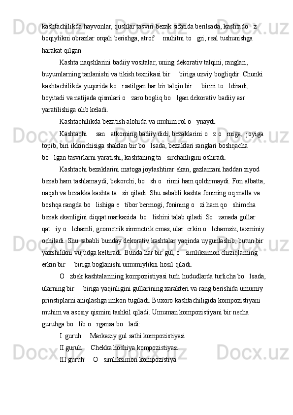 kashtachilikda hayvonlar, qushlar tasviri bezak sifatida berilsada, kashtado z 
boqiylikni obrazlar orqali berishga, atrof   muhitni to gri, real tushunishga 	
 
harakat qilgan.
Kashta naqshlarini badiiy vositalar, uning dekorativ talqini, ranglari, 
buyumlarning tanlanishi va tikish texnikasi bir   biriga uzviy bogliqdir. Chunki 	

kashtachilikda yuqorida ko rsatilgan har bir talqin bir   birini to ldiradi, 	
  
boyitadi va natijada qismlari o zaro bogliq bo lgan dekorativ badiiy asr 	
 
yaratilishiga olib keladi.
Kashtachilikda bezatish alohida va muhim rol o ynaydi.	

Kashtachi   san atkorning badiiy didi, bezaklarini o z o rniga,  joyiga 	
   
topib, biri ikkinchisiga shaklan bir bo lsada, bezaklari ranglari boshqacha 	

bo lgan tasvirlarni yaratishi, kashtaning ta sirchanligini oshiradi.	
 
Kashtachi bezaklarini matoga joylashtirar ekan, gazlamani haddan ziyod 
bezab ham tashlamaydi, bekorchi, bo sh o rinni ham qoldirmaydi. Fon albatta, 	
 
naqsh va bezakka kashta ta sir qiladi. Shu sababli kashta fonining oq malla va 	

boshqa rangda bo lishiga e tibor bermogi, fonining o zi ham qo shimcha 	
   
bezak ekanligini diqqat markazida  bo lishini talab qiladi. So zanada gullar 	
 
qat iy o lchamli, geometrik simmetrik emas, ular  erkin o lchamsiz, taxminiy 	
  
ochiladi. Shu sababli bunday dekorativ kashtalar yaqinda uygunlashib, butun bir 
yaxshilikni vujudga keltiradi. Bunda har bir gul, o simliksimon chiziqlarning 	

erkin bir   biriga boglanishi umumiylikni hosil qiladi.	

O zbek kashtalarining kompozistiyasi turli hududlarda turlicha bo lsada, 
 
ularning bir   biriga yaqinligini gullarining xarakteri va rang berishida umumiy 	

prinstiplarni aniqlashga imkon tugiladi. Buxoro kashtachiligida kompozistiyani 
muhim va asosiy qismini tashkil qiladi. Umuman kompozistiyani bir necha 
guruhga bo lib o rgansa bo ladi:
  
I   guruh   Markaziy gul sathi kompozistiyasi	

II guruh   Chekka hoshiya kompozistiyasi

III guruh   O simliksimon kompozistiya
  