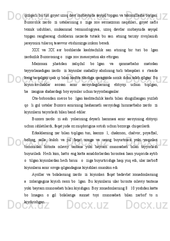 qiziqarli bu turi goyat uzoq davr mobaynida sayqal topgan va takomillasha borgan.
Buxorolik   zardo zi   ustalarining   o ziga   xos   sermazmun   naqshlari,   goyat   nafis 
texnik   uslublari,   mukammal   terminologiyasi,   uzoq   davrlar   mobaynida   sayqal
topgan   rangbarang   choklarini   nazarda   tutsak   bu   san atning   tarixiy   rivojlanish	

jarayonini tularoq tasavvur etishimizga imkon beradi.
XIX   va   XX   asr   boshlarida   kashtachilik   san a
 tining   bir   turi   bo lgan	
zarduzlik Buxoroning o ziga xos xususiyatini aks ettirgan.	

Mazmuni   jihatidan   xalqchil   bo lgan   va   qimmatbaho   matodan	

tayyorlanadigan   zardo zi   kiyimlar   mahalliy   aholining   turli   tabaqalari   o rtasida	
 
keng tarqalgan ipak ip bilan kashta tikishga qaraganda nozik didni talab qilgan. Bu
kiyim-kechaklar   asosan   amir   saroyidagilarning   ehtiyoji   uchun   tiqilgan,
ba zangina shahardagi boy ayonlar uchun tayyorlanganlar.	

Ota-bobosidan   meros   bo lgan   kashtachilik   kas	
 bi   bilan   shugullangan   yuzlab
qo li   gul   ustalar   Buxoro   amirining   hashamatli   saroyidagi   himmatbaho   zardo zi	
 
kiyimlarni taiyorlash bilan band edilar.  
Buxoro   zardo zi   ash yolarining   deyarli   hammasi   amir   saroyining   ehtiyoji	
 
uchun ishlatilardi, faqat juda oz miqdorigina sotish uchun bozorga chiqarilardi.
Erkaklarning   zar   bilan   tiqilgan   tun,   kamzo l,   chakmon,   chalvor,   poyafzal,	

belbog,   salla,   kuloh   va   jul   faqat   xonga   va   uning   buyurtmasi   yoki   yaqinlari
tomonidan   bironta   oilaviy   tantana   yoki   bayram   munosabati   bilan   tayyorlash
buyuriladi. Hech kim, hatto eng katta amaldorlardan birontasi ham yuqorida aytib
o tilgan kiyimlardan hech birini   o ziga buyurtirishga haqi yuq edi, ular zarboft	
 
kiyimlarni amir sovga qilgandagina kiyishlari mumkin edi.
Ayollar   va   bolalarning   zardo zi   kiyimlari   faqat   badavlat   xonadonlarning	

a zolarigagina   kiyish   rasm   bo lgan.   Bu   kiyimlarni   ular   biron	
  ta   oilaviy   tantana
yoki bayram munosabati bi lan kiyishgan. Boy xonadonlarning 8 10 yoshdan katta	

bo lmagan   o gil   bolalariga   sunnat   tuyi   munosabati   bilan   zarbof   to n	
  
kiydirishgan. 