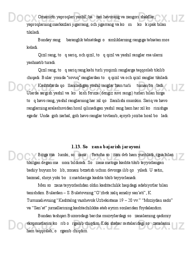 Ornametn yaproqlari yashil, ba zan havorang va zangori shakllar, 
yaproqlarning markazlari jigarrang, och jigarrang va ko m   ko k ipak bilan 	
  
tikiladi.
Bunday rang   baranglik tabiatdagi o simliklarning rangiga tabiatan mos 	
 
keladi.
Qizil rang, to q sariq, och qizil, to q qizil va yashil ranglar esa ularni 
 
yashnatib turadi.
Qizil rang, to q sariq rang kabi turli yoqimli ranglarga taqqoslab tikilib 

chiqadi. Bular  yonida  sovuq  ranglardan to q qizil va och qizil ranglar tikiladi.	
 	
Kashtalarda qo llaniladigan yashil ranglar ham turli   tuman bo ladi. 	
  
Ularda sargish yashil va  ko kish feruza (dengiz suvi rangi) turlari bilan birga 	

to q havo rang, yashil ranglarning har xil qo llanilishi mumkin. Sariq va havo 	
 
ranglarning aralashuvidan hosil qilinadigan yashil rang ham har xil ko rinishga 	

egadir. Unda  goh zarhal, goh havo ranglar tovlanib, ajoyib joziba hosil bo ladi.	

1. 1 3.  So zana bajarish jarayoni	

Bizga ma lumki, so zana   forscha so zani deb ham yuritiladi, igna bilan	
   
tikilgan degan ma noni bildiradi. So zana matoga kashta tikib tayyorlangan 	
 
badiiy buyum bo lib, xonani bezatish uchun devorga ilib qo yiladi. U satin, 
 
baxmal, shoyi yoki bo z matolariga kashta tikib tayyorlanadi.	

Men so zana tayyorlashdan oldin kashtachilik haqidagi adabiyotlar bilan 	

tanishdim. Bulardan – S. Bulatovning “O’zbek xalq amaliy san’ati”, K. 
Tursunalievning “Kashtalog vыshevok Uzbekistana 19 – 20 vv.” “Moziydan sado”
va “San’at” jurnallarining kashtachilikka atab ayrim sonlaridan foydalandim.
Bundan tashqari Buxorodagi barcha muzeylardagi so zanalarning qadimiy 	

eksponatlarini ko rib o rganib chiqdim. Eski shahar rastalaridagi so zanalarini 	
  
ham taqqoslab, o rganib chiqdim.
 