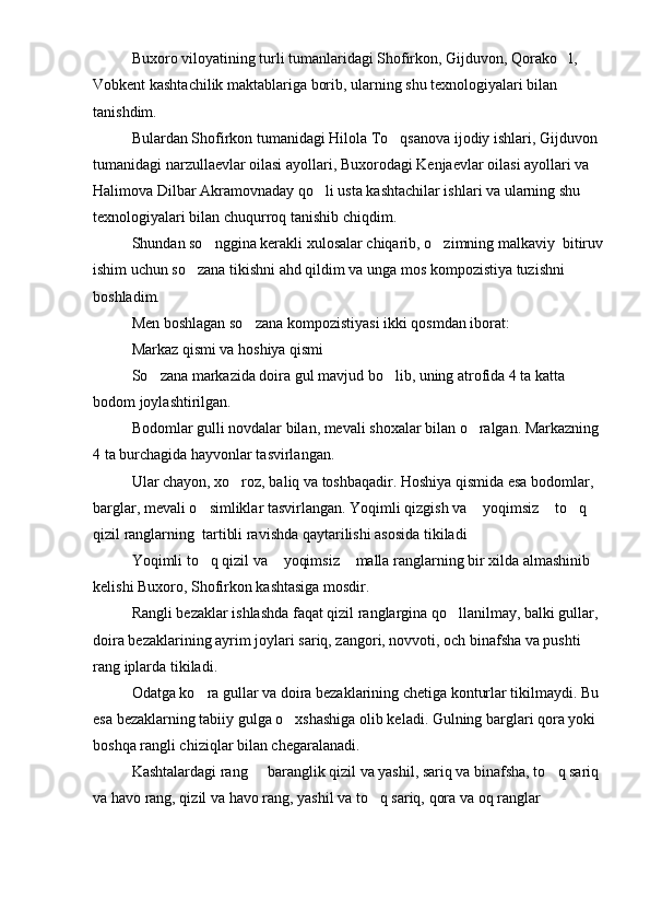 Buxoro viloyatining turli tumanlaridagi Shofirkon, Gijduvon, Qorako l, 
Vobkent kashtachilik maktablariga borib, ularning shu texnologiyalari bilan 
tanishdim.
Bulardan Shofirkon tumanidagi Hilola To qsanova ijodiy ishlari, Gijduvon 	

tumanidagi narzullaevlar oilasi ayollari, Buxorodagi Kenjaevlar oilasi ayollari va 
Halimova Dilbar Akramovnaday qo li usta kashtachilar ishlari va ularning shu 	

texnologiyalari bilan chuqurroq tanishib chiqdim.
Shundan so nggina kerakli xulosalar chiqarib, o zimning malkaviy  bitiruv	
 
ishim uchun so zana tikishni ahd qildim va unga mos kompozistiya tuzishni 	

boshladim.
Men boshlagan so zana kompozistiyasi ikki qosmdan iborat:	

Markaz qismi va hoshiya qismi
So zana markazida doira gul mavjud bo lib, uning atrofida 4 ta katta 	
 
bodom joylashtirilgan.
Bodomlar gulli novdalar bilan, mevali shoxalar bilan o ralgan. Markazning 	

4 ta burchagida hayvonlar tasvirlangan.
Ular chayon, xo roz, baliq va toshbaqadir. Hoshiya qismida esa bodomlar, 	

barglar, mevali o simliklar tasvirlangan. Yoqimli qizgish va  yoqimsiz  to q 	
   
qizil ranglarning  tartibli ravishda qaytarilishi asosida tikiladi
Yoqimli to q qizil va  yoqimsiz  malla ranglarning bir xilda almashinib 
  
kelishi Buxoro, Shofirkon kashtasiga mosdir.
Rangli bezaklar ishlashda faqat qizil ranglargina qo llanilmay, balki gullar, 	

doira bezaklarining ayrim joylari sariq, zangori, novvoti, och binafsha va pushti 
rang iplarda tikiladi.
Odatga ko ra gullar va doira bezaklarining chetiga konturlar tikilmaydi. Bu 	

esa bezaklarning tabiiy gulga o xshashiga olib keladi. Gulning barglari qora yoki 	

boshqa rangli chiziqlar bilan chegaralanadi.
Kashtalardagi rang   baranglik qizil va yashil, sariq va binafsha, to q sariq 	
 
va havo rang, qizil va havo rang, yashil va to q sariq, qora va oq ranglar  	
 