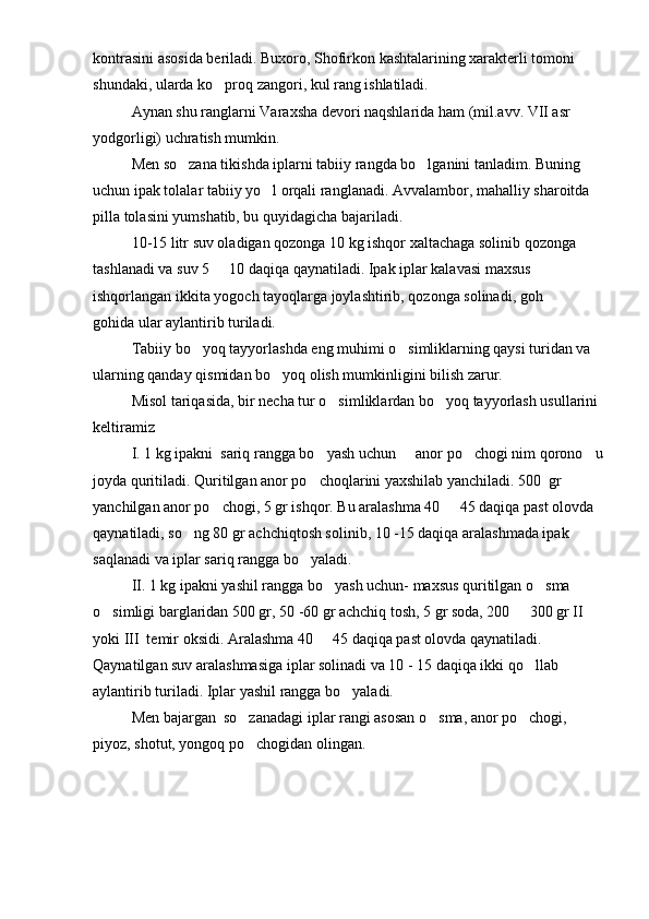 kontrasini asosida beriladi. Buxoro, Shofirkon kashtalarining xarakterli tomoni 
shundaki, ularda ko proq zangori, kul rang ishlatiladi.
Aynan shu ranglarni Varaxsha devori naqshlarida ham (mil.avv. VII asr 
yodgorligi) uchratish mumkin.
Men so zana tikishda iplarni tabiiy rangda bo lganini tanladim. Buning 	
 
uchun ipak tolalar tabiiy yo l orqali ranglanadi. Avvalambor, mahalliy sharoitda 	

pilla tolasini yumshatib, bu quyidagicha bajariladi.
10-15 litr suv oladigan qozonga 10 kg ishqor xaltachaga solinib qozonga 
tashlanadi va suv 5   10 daqiqa qaynatiladi. Ipak iplar kalavasi maxsus 	

ishqorlangan ikkita yogoch tayoqlarga joylashtirib, qozonga solinadi, goh   	

gohida ular aylantirib turiladi.
Tabiiy bo yoq tayyorlashda eng muhimi o simliklarning qaysi turidan va 	
 
ularning qanday qismidan bo yoq olish mumkinligini bilish zarur.	

Misol tariqasida, bir necha tur o simliklardan bo yoq tayyorlash usullarini 	
 
keltiramiz
I. 1 kg ipakni  sariq rangga bo yash uchun   anor po chogi nim qorono u	
   
joyda quritiladi. Quritilgan anor po choqlarini yaxshilab yanchiladi. 500  gr 

yanchilgan anor po chogi, 5 gr ishqor. Bu aralashma 40   45 daqiqa past olovda 	
 
qaynatiladi, so ng 80 gr achchiqtosh solinib, 10 -15 daqiqa aralashmada ipak 	

saqlanadi va iplar sariq rangga bo yaladi.	

II. 1 kg ipakni yashil rangga bo yash uchun- maxsus quritilgan o sma 	
 
o simligi barglaridan 500 gr, 50 -60 gr achchiq tosh, 5 gr soda, 200   300 gr II  	
 
yoki III  temir oksidi. Aralashma 40   45 daqiqa past olovda qaynatiladi. 	

Qaynatilgan suv aralashmasiga iplar solinadi va 10 - 15 daqiqa ikki qo llab 	

aylantirib turiladi. Iplar yashil rangga bo yaladi.	

Men bajargan  so zanadagi iplar rangi asosan o sma, anor po chogi, 	
  
piyoz, shotut, yongoq po chogidan olingan.
 