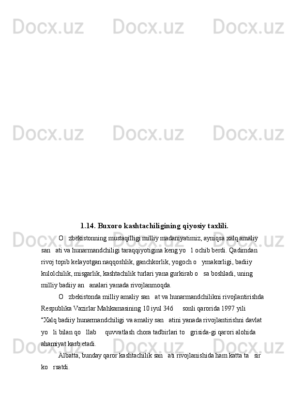 1.14. Buxoro kashtachiligining qiyosiy taxlili.  
O zbekistonning mustaqilligi milliy madaniyatimiz, ayniqsa xalq amaliy 
san ati va hunarmandchiligi taraqqiyotigina keng yo l ochib berdi. Qadimdan 	
 
rivoj topib kelayotgan naqqoshlik, ganchkorlik, yogoch o ymakorligi, badiiy 	

kulolchilik, misgarlik, kashtachilik turlari yana gurkirab o sa boshladi, uning  

milliy badiiy an analari yanada rivojlanmoqda.	

O zbekistonda milliy amaliy san at va hunarmandchilikni rivojlantirishda 	
 
Respublika Vazirlar Mahkamasining 10 iyul 346   sonli qarorida 1997 yili  	

Xalq badiiy hunarmandchiligi va amaliy san atini yanada rivojlantirishni davlat 	
	
yo li bilan qo llab   quvvatlash chora tadbirlari to grisida-gi qarori alohida 	
   
ahamiyat kasb etadi.
Albatta, bunday qaror kashtachilik san ati rivojlanishida ham katta ta sir 	
 
ko rsatdi. 	
 