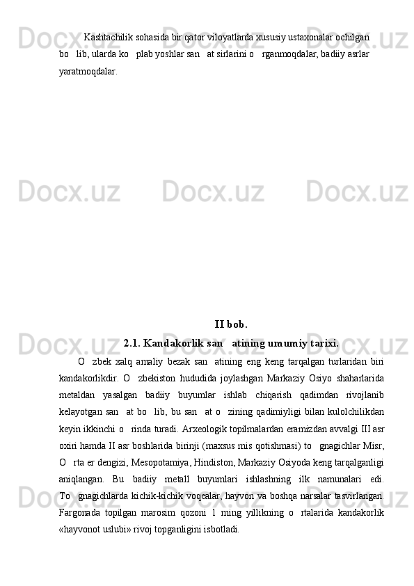 Kashtachilik sohasida bir qator viloyatlarda xususiy ustaxonalar ochilgan 
bo lib, ularda ko plab yoshlar san at sirlarini o rganmoqdalar, badiiy asrlar    
yaratmoqdalar.
     
II bob.
2.1.  Kandakorlik san ati	
 ning   umumiy  tarixi.
O zbek   xalq	
   amaliy   bezak   san atining   eng   keng   tarqalgan   turlaridan   biri	
kandakorlikdir.   O zbekiston   hududida   joylashgan   Markaziy   Osiyo   shaharlarida	

metaldan   yasalgan   badiiy   buyumlar   ishlab   chiqarish   qadimdan   rivojlanib
kelayotgan   san at   bo lib,   bu   san at   o zining   qadimiyligi   bilan   kulolchilikdan	
   
keyin ikkinchi o rinda turadi. Arxeologik topilmalardan eramiz
 dan avvalgi III asr
oxiri hamda II asr bosh larida birinji (maxsus mis qotishmasi) to gnagichlar Misr,	

O rta er dengizi, Mesopotamiya, Hindiston, Markaziy Osiyoda keng tarqalganligi	

aniqlangan.   Bu   badiiy   metall   buyumlari   ishlashning   ilk   namunalari   edi.
To gnagichlarda kichik-kichik voqealar, hayvon va boshqa narsalar tasvir
 langan.
Fargonada   topilgan   marosim   qozoni   1   ming   yillikning   o rtalarida   kandakorlik	

«hayvonot uslubi» rivoj topganligini isbot ladi. 