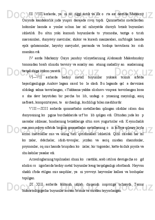 III VIII   asrlarda,   ya ni   so nggi   antik   va   ilk   o rta   asr   davrida   Markaziy	  
Osiyoda   kandakorlik   juda   yuqori   darajada   rivoj   topdi.   Qimmatbaho   metallardan
hokimlar   hamda   a yonlar   uchun   har   xil   nihoyatda   chiroyli   bezak   buyumlari	

ishlatildi.   Bu   oltin   yoki   kumush   buyumlarda   to y	
 tomosha,   taxtga   o tirish	
marosimlari,  dunyoviy   mavzular,   shikor   va   kurash   manzaralari,   mifologik   hamda
epik   qahramonlar,   hayotiy   mavjudot,   parranda   va   boshqa   tasvirlarni   ko rish

mumkin  edi.
IV   asrda   Markaziy   Osiyo   janubiy   viloyatlarining   Aleksandr   Makedonskiy
tomonidan  bosib  olinishi  tasviriy  va  amaliy   san atning  mahalliy  an analarining	
 
tarqalishiga imkon yaratdi.
VI—VII   asrlarda   badiiy   metall   buyumlar   yuksak   texnik   sifatda
bajarilganligiga   Anikov   lagani   misol   bo la   oladi.   Bu   laganda  	
 qal a   darvozasi	
oldidagi  sahna tasvirlangan,   «Yakkama-yakka  olishuv»  voqeasi   tasvirlangan  kosa
o sha   davr   hayotidan   bir   parcha   bo lib,   undagi  	
  o ymaning   mayinligi,   aniq	
nafosati, kompozitsiya si, ta sirchanligi, kuchliligi bilan mashhur	
 dir.
V I I I — X I I I   asrlarda   qimmatbaho   metallardan   qilingan   idishlar   islom   dini
dunyosining  ko pgina  	
 burchaklarida   urf   bo lib   qolgan   edi.  Oltindan   juda  ko p	 
narsalar   ishlanar,   binolarning   bezaklariga   oltin   suvi   yugurtirilar   edi.   Keyinchalik
esa xom ashyo sifatida birgina qimmatbaho  metallarning o zi kifoya qilmay hiyla	

arzon   materiallar   mis   va   uning   turli   qotishmalari   ishlatildi.   Qizil   misdan   har   xil
ko zalar,   dekcha	
 lar,   idish-tovoqlar,   jezdan   va   sariq   misdan   shamdonlar,
poymonlar, oq mis hamda brinjidan  ko zalar, kir togoralar, katta-kichik piyola va	

shu  kabilar yasalar edi.
Arxeologlarning topilmalari shuni ko rsatdiki, arab istilosi davrigacha so gd	
 
aholisi ro zgorlarida badiiy metal buyumlar keng tarqalganligi isbotlandi. Hayvon	

shakli   ifoda   etilgan   mis   naqshlar,   ya ni   yovvoyi   hayvonlar   kallasi   va   boshqalar	

topilgan.
IX	
 XI I I   asrlarda   kumush   ishlab   chiqarish   inqirozga   uchraydi   Temur
hukmronligigacha buyumlar asosan bronza va misdan tayyorlangan. 