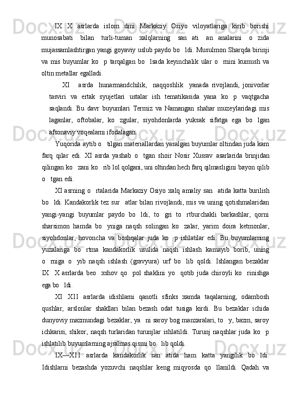IX X   asrlarda   islom   dini   Markaziy   Osiyo   viloyatlariga   kirib   borishi
munosabati   bilan   turli- tuman   xalqlarning   san ati   an analarini   o zida	
  
mujassamlashtirgan yangi goyaviy uslub paydo   bo ldi. Musulmon Sharqda birinji	

va   mis   buyumlar   ko p   tarqalgan   bo lsada   keyinchalik   ular   o rnini   kumush   va	
  
oltin metallar egalladi.
XI       asrda     hunarmandchilik,     naqqoshlik     yanada   rivojlandi,   jonivorlar
tasviri   va   ertak   syujet lari   ustalar   ish   tematikasida   yana   ko p   vaqtgacha	

saqlandi.   Bu   davr   buyumlari   Termiz   va   Namangan   shahar   muzeylaridagi   mis
laganlar,   oftobalar,   ko zgular,   siyohdonlarda   yuksak   sifatga   ega  	
 bo lgan	
afsonaviy voqealarni ifodalagan.
Yuqorida aytib o tilgan materiallardan yasalgan buyumlar oltindan juda kam	

farq   qilar   edi.   XI   asrda   yashab   o tgan   shoir   Nosir   Xusrav  	
 asarlarida   brinjidan
qilingan ko zani ko rib 	
  lol qolgani, uni oltindan hech farq qilmas ligini bayon qilib
o tgan edi.	

XI  asrning   o rtalarida  Markaziy   Osiyo  xalq  amaliy  s	
 an atida katta burilish	
bo ldi. Kandakorlik  	
 tez sur atlar  bilan rivojlandi, mis  va uning qotishmalaridan	
yangi-yangi   buyumlar   paydo   bo ldi,   to gri   to rtburchakli   barkashlar,   qorni	
  
sharsimon   hamda   bo yniga   naqsh   solingan   ko zalar,   yarim   doira   ketmonlar,	
 
siyohdonlar,   hovoncha   va   boshqalar   juda   ko p   ishlatilar   edi.   Bu   buyumlarning	

yuzalariga   bo rtma   kandakorlik   usulida   naqsh  	
 ishlash   kamayib   borib,   uning
o rniga   o yib   naqsh   ishlash   (gravyura)   urf   bo lib   qoldi.   Ishlangan   bezaklar	
  
IX X   asrlarda   beo xshov   qo pol   shaklini   yo qotib   juda   chiroyli   ko rinishga
    
ega bo ldi.	

XI
 X I I   asrlarda   idishlarni   qanotli   sfinks   xamda   taqalarning,   odambosh
qushlar,   arslonlar   shakllari   bilan   bezash   odat   tusiga   kirdi.   Bu   bezaklar   ichida
dunyoviy mazmundagi bezaklar, ya ni saroy bog manzaralari, to y, bazm, saroy	
 
ichkarisi,   shikor,   naqsh   turlaridan   turunjlar   ishlatildi.   Turunj   naqshlar   juda   ko p	

ishlatilib buyumlarning ajralmas qismi bo lib qoldi.	

IX— X I I   asrlarda   kandakorlik   san atida   ham   katta   yangilik   bo ldi.
 
Idishlarni   bezashda   yozuvchi   naqshlar   keng   miqyosda   qo llanildi.   Qadah   va	
 