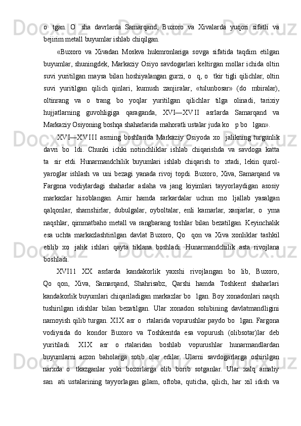 o tgan.   O sha   davrlarda   Samarqand,   Buxoro   va   Xivalarda   yuqori   sifatli    va
bejirim metall buyumlar ishlab chiqilgan.
«Buxoro   va   Xivadan   Moskva   hukmronlariga   s ovga   sifatida   taqdim   etilgan
buyumlar, shuningdek, Markaziy Osiyo savdogarlari keltirgan mollar  ichida oltin
suvi   yuritilgan   maysa   bilan   hoshiya langan   gurzi,   o q,   o tkir   tigli   qilichlar,   oltin	
 
s uvi   yuritilgan   qilich   qinlari,   kumush   zanjira lar,   «tulunbosar»   (do mbiralar),	

oltinrang   va   o trang   bo yoqlar   yuritilgan   qilichlar   tilga   olinadi,   tarixiy	
 
hujjatlarning   guvohligiga   qaraganda,   XVI— X V I I   asrlarda   Samarqand   va
Markaziy  Osiyoning boshqa shaharlarida mahoratli usta lar juda ko p bo lgan».	
 
XVI — X V I I I   asrning   boshlarida   Markaziy   Osiyoda   xo jalikning   turgunlik	

davri   bo ldi.   Chunki   ichki   notinchliklar   ishlab   chiqarishda   va   savdoga   katta	

ta sir   etdi.   Hunarmandchilik   buyumlari   ish	
 lab   chiqarish   to xtadi,   lekin   qurol-	
yaroglar   ishlash   va   uni   bezagi   yanada   rivoj   topdi.   Buxoro,   Xiva,   Samarqand   va
Fargona   vodiylardagi   shaharlar   aslaha   va   jang   kiyimlari   tayyorlaydigan   asosiy
markazlar   hisoblangan.   Amir   hamda   s arkardalar   uchun   mo ljallab   yasalgan	

qalqonlar,   shamshirlar,   dubulgalar,   oyboltalar,   enli   kamar lar,   xanjarlar,   o yma	

naqshlar,   qimmatbaho   metall   va   rangbarang   toshlar   bilan   bezatilgan.   Keyinchalik
esa   uchta   markazlashtirilgan   davlat   Buxoro,   Qo qon   va   Xiva   xonliklar   tashkil	

etilib   xo jalik   ishlari   qayta   tiklana   boshladi.   Hunarmandchilik   asta   rivojlana	

boshladi.
XVI11 XX   asrlarda   kandakorlik   yaxshi   rivojlangan   bo lib,   Buxoro,	
 
Qo qon,   Xiva,   Samarqand,   Shahrisabz,   Qarshi   hamda   Toshkent   shaharlari	

kandakorlik buyumlari chiqariladigan markazlar bo lgan. Boy xonadonlari naqsh	

tushirilgan   idishlar   bilan   bezatilgan.   Ular   xonadon   sohibining   davlatmand ligini
namoyish qilib turgan.   X I X   asr  o rtalarida  	
 vopurushlar  paydo bo lgan. Fargona	
vodiysida   do kondor   Buxoro   va   Toshkentda   esa   vopurush   (olibsotar)lar   deb	

yuritiladi.   X I X   asr   o rtalaridan   boshlab   vopurushlar   hunarmandlardan	

buyumlarni   arzon   baholarga   sotib   olar   edilar.   Ularni   savdogarlarga   oshirilgan
narxda   o tkazganlar   yoki   bozorlarga   olib   borib   sotganlar.   Ular   xalq   amaliy	

san ati   ustalarining  	
 tayyorlagan   gilam,   oftoba,   quticha,   qilich,   har   xil   idish   va 