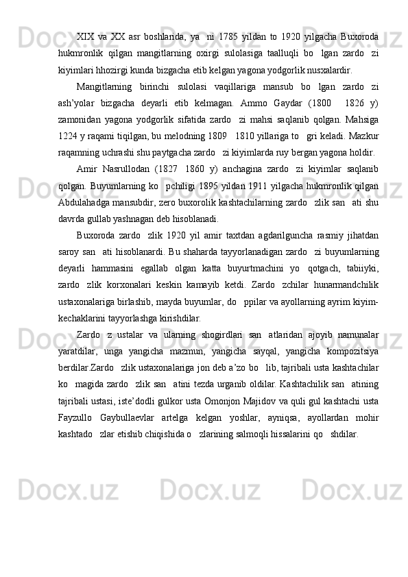 XIX   va   XX   asr   boshlarida,   ya ni   1785   yildan   to   1920   yilgacha   Buxoroda
hukmronlik   qilgan   mangitlarning   oxirgi   sulolasiga   taalluqli   bo lgan   zardo zi	
 
kiyimlari hhozirgi kunda bizgacha etib kelgan yagona yodgorlik nusxalardir.
Mangitlarning   birinchi   sulolasi   vaqillariga   mansub   bo lgan   zardo zi
 
ash’yolar   bizgacha   deyarli   etib   kelmagan.   Ammo   Gaydar   (1800   1826   y)	

zamonidan   yagona   yodgorlik   sifatida   zardo zi   mahsi   saqlanib   qolgan.   Mahsiga	

1224 y raqami tiqilgan, bu melodning 1809 1810 yillariga to gri keladi. Mazkur
 
raqamning uchrashi shu paytgacha zardo zi kiyimlarda ruy bergan yagona holdir.	

Amir   Nasrullodan   (1827 1860   y)   anchagina   zardo zi   kiyimlar   saqlanib	
 
qolgan. Buyumlarning ko pchiligi 1895 yildan 1911 yilgacha hukmronlik qilgan	

Abdulahadga mansubdir, zero buxorolik kashtachilarning zardo zlik san ati shu	
 
davrda gullab yashnagan deb hisoblanadi.
Buxoroda   zardo zlik   1920   yil   amir   taxtdan   agdarilguncha   rasmiy   jihatdan	

saroy san ati  hisoblanardi. Bu shaharda tayyorlanadigan zardo zi buyumlarning	
 
deyarli   hammasini   egallab   olgan   katta   buyurtmachini   yo qotgach,   tabiiyki,	

zardo zlik   korxonalari   keskin   kamayib   ketdi.   Zardo zchilar   hunarmandchilik	
 
ustaxonalariga birlashib, mayda buyumlar, do ppilar va ayollarning ayrim kiyim-	

kechaklarini tayyorlashga kirishdilar.
Zardo z   ustalar   va   ularning   shogirdlari   san atlaridan   ajoyib   namunalar	
 
yaratdilar,   unga   yangicha   mazmun,   yangicha   sayqal,   yangicha   kompozitsiya
berdilar.Zardo zlik ustaxonalariga jon deb a’zo bo lib, tajribali usta kashtachilar	
 
ko magida zardo zlik san atini tezda urganib oldilar. Kashtachilik san atining	
   
tajri bali ustasi, iste’dodli gulkor usta Omonjon Majidov va quli gul kashtachi usta
Fayzullo   Gaybullaevlar   artelga   kelgan   yoshlar,   ayniqsa,   ayollardan   mohir
kashtado zlar etishib chiqishida o zlarining salmoqli hissalarini qo shdilar.	
   