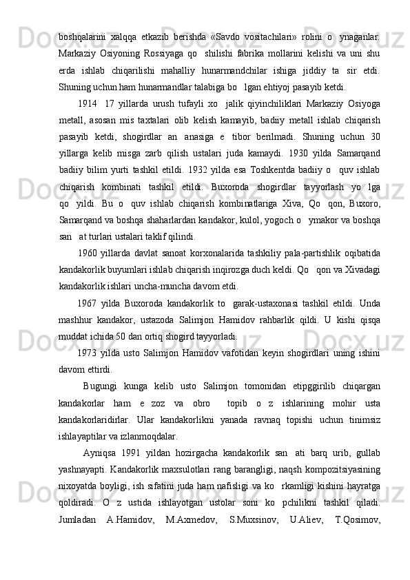 boshqalarini   xalqqa   etkazib   berishda   «Savdo   vositachilari»   rolini   o ynaganlar.
Markaziy   Osiyoning   Rossiyaga   qo shilishi   fabrika   mollarini   kelishi   va   uni   shu	

erda   ishlab   chiqarilishi   mahalliy   hunarmandchilar   ishiga   jiddiy   ta sir   etdi.	

Shuning uchun ham hunarmandlar talabiga bo lgan ehtiyoj pasayib ketdi.	

1914 17   yillarda   urush   tufayli   xo jalik   qiyinchiliklari   Markaziy   Osiyoga	
 
metall,   asosan   mis   taxtalari   olib   kelish   kamayib,   badiiy   metall   ishlab   chiqarish
pasayib   ketdi,   shogirdlar   an anasiga   e tibor   berilmadi.   Shuning   uchun   30	
 
yillarga   kelib   misga   zarb   qilish   ustalari   juda   kamaydi.   1930   yilda   Samarqand
badiiy   bilim   yurti   tashkil   etildi.   1932   yilda   esa   Toshkentda   badiiy   o quv   ishlab	

chiqarish   kombinati   tashkil   etildi.   Buxoroda   shogirdlar   tayyorlash   yo lga	

qo yildi.   Bu   o quv   ishlab   chiqarish   kombi	
  natlariga   Xiva,   Qo qon,   Buxoro,	
Samarqand va  boshqa shaharlardan kandakor, kulol, yogoch o ymakor va boshqa	

san at turlari ustalari taklif qilindi. 	

1960   yillarda   davlat   sanoat   korxonalarida   tashkiliy   pala-partishlik   oqibatida
kandakorlik buyumlari ishlab chiqarish inqirozga duch keldi. Qo qon va Xivadagi	

kandakorlik ishlari uncha-muncha davom etdi.
1967   yilda   Buxoroda   kandakorlik   to garak-ustaxonasi   tashkil   etildi.   Unda	

mashhur   kandakor,   ustazoda   Salimjon   Hamidov   rahbarlik   qildi.   U   kishi   qisqa
muddat ichida 50 dan ortiq shogird tayyorladi. 
1973   yilda   usto   Salimjon   Hamidov   vafotidan   keyin   shogirdlari   uning   ishini
davom ettirdi. 
Bugungi   kunga   kelib   usto   Salimjon   tomonidan   etipggirilib   chiqargan
kandakorlar   ham   e zoz   va   obro   topib   o z   ishlarining   mohir   usta	
  
kandakorlaridirlar.   Ular   kandakorlikni   yanada   ravnaq   topishi   uchun   tinimsiz
ishlayaptilar va izlanmoqdalar.
Ayniqsa   1991   yildan   hozirgacha   kandakorlik   san ati   barq   urib,   gullab	

yashnayapti.  Kandakorlik maxsulotlari   rang barangligi, naqsh   kompozitsiyasining
nixoyatda boyligi, ish sifatini juda ham nafisligi va ko rkamligi kishini hayratga	

qoldiradi.   O z   ustida   ishlayotgan   ustolar   soni   ko pchilikni   tashkil   qiladi.	
 
Jumladan   A.Hamidov,   M.Axmedov,   S.Muxsinov,   U.Aliev,   T.Qosimov, 