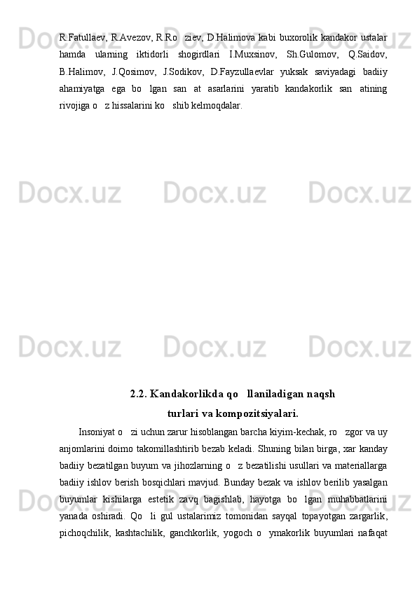R.Fatullaev,   R.Avezov,   R.Ro ziev,   D.Halimova  kabi   buxorolik   kandakor   ustalar
hamda   ularning   iktidorli   shogirdlari   I.Muxsinov,   Sh.Gulomov,   Q.Saidov,
B.Halimov,   J.Qosimov,   J.Sodikov,   D.Fayzullaevlar   yuksak   saviyadagi   badiiy
ahamiyatga   ega   bo lgan   san at   asarlarini   yaratib   kandakorlik   san atining	
  
rivojiga o z hissalarini ko shib kelmoqdalar.	
 
2.2.  Kandakorlikda qo llaniladigan naqsh	

turlari va kompozitsiyalari.
Insoniyat o zi uchun zarur hisoblangan barcha kiyim	
 - kechak ,  ro zgor va uy	
anjomlarini  doimo takomillashtirib bezab keladi. Shuning bilan birga ,   xar k a nday
badiiy bezatilgan buyum  va jihozlarning o z bezatilishi  usullari  va materiallarga	

badiiy ishlov berish bosqichlari mavjud. Bunday bezak va   ishlov berilib yasalgan
buyumlar   kishilarga   estetik   zavq   bagishlab,   hayotga   bo lgan   muhabbatlarini	

yanada   oshiradi.   Qo	
 l i   gul   ustalarimiz   tomonidan   sayqal   topayotgan   zargarlik ,
pichoqchilik,   kashtachilik,   ganchkorlik,   yogoch   o ymakorlik   buyumlari   nafaqat	
 