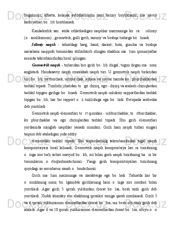 bugunimiz,   albatta ,   kelajak   avlodlarimizni   xam   tarixiy   boyliklarini,   ma naviy
k adriyatlari bo lib hisoblanadi.	

Kandakorlik   san atida   ishlatiladigan   naqshlar   mazmuniga   ko ra     islimiy	
  
(o simliksimon) , geometrik, gulli girih, ramziy va boshqa turlarga bo	
  linadi.
Islimiy   naqsh   -   tabiatdagi   barg,   band,   daraxt,   buta,   guncha   va   boshqa
narsalarni   naqqosh   tomonidan   stillashtirib   olingan   shaklini   ma lum   qonuniyatlar	

asosida takrorlanishidan hosil qilingan.
Geometrik naqsh -   turlaridan biri girih bo lib chigal, tugun degan ma noni	
 
anglatadi.   Handasaviy   naqsh   murakkab   naqsh   turi.   U   geometrik   naqsh   turlaridan
biri bo lib, turtburchak, uchburchak, aylana va yoylar hamda ko pburchaklardan	
 
tashkil topadi. Tuzilishi jihatidan to gri chiziq, egri- chiziq va aralash chiziqlardan	

tashkil  topgan  girihga  bo linadi.  Geometrik  naqsh  uzluksiz   rapportlardan  tashkil	

topgan   bo lib,   har   bir   rapport   o z   tuzilishiga   ega   bo ladi.   Evropada   arabeska	
  
deb yuritiladi.
Geometrik naqsh elementlari to rt qismdan - uchburchaklar, to rtburchaklar,	
 
ko pburchaklar   va   egri   chiziqlardan   tashkil   topadi.   Shu   girih   elementlari	

yordamida   minglab   naqshlar   yasash   mumkin.   Girih   ham   naqsh   turlari   singari
taqsim deb ataladigan juda oddiy 
elementdan   tashkil   topadi.   Shu   taqsimlarning   takrorlanishidan   tugal   naqsh
kompozitsiyasi   hosil   kilinadi,   Geometrik   naqsh   kompozitsiya   lari   ni   tuzishning
o ziga xos turli sirlari mavjud bo lib, siz bilan girih naqsh tuzishning ba zi bir
  
tomonlarini   o rtoqlashmokchimiz.   Yangi   girih   kompozitsiyalari   tuzishning	

quyidagi sir-asrorlarini sanab o tmokchimiz.	

Girih   ma lum   mazmunga   va   xarakterga   ega   bo ladi.   Tabiatda   har   bir	
 
o simlikning   nomi   bo lganidek   girihlarning   ham   o ziga   xos   nomlari   bilan	
  
yuritiladi.   Agar   girih   5   qirrali   yulduzdan   iborat   bo lsa,   besh   raxli   girih   deb	

yuritiladi. Xuddi shunday shu shaklning qirralari soniga qarab nomlanadi. Girih 5
va 6 qirrali yulduzsimon elementlardan iborat bo lsa, uni besh-olti raxli girih deb	

ataladi. Agar 6 va 10 qirrali yulduzsimon elementlardan iborat bo lsa, oltiyu-o n	
  