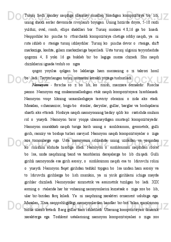 Turunj   hech   qanday   naqshga   ulanmay   muallaq   turadigan   kompozitsiya   bo lib,
uning shakli  asrlar  davomida rivojlanib boyigan. Uning hozirda  doyra, 5 - 10 raxli
yulduz,   oval,   romb,   ellips   shakllari   bor.   Turunj   nusxasi   4.8,16   ga   b o	
 linadi.
Naqqoshlar   ko pincha   to rtburchakli   kompozitsiya   chetiga   oddiy   naqsh,   ya ni	
  
ruta  ishlab   o	
 rtasiga   turunj  ishlaydilar.  Turunj   ko pincha  devor  	 o	 rtasiga,   shift
markaziga, kashta, gilam markazlariga bajariladi. Usta turunj ulgisini tayyorlashda
q o g ozni   4,   8   yoki   16   ga   buklab   bir   b o	
 lagiga   nusxa   chizadi.   Shu   naqsh
chiziklarini ignada teshib s o	
 ngra 
qogoz   yoyilsa   qolgan   bo laklariga   ham   nusxaning   o zi   takrori   hosil	
 
bo ladi. Tayyorlangan turunj nusxasini kerakli yuzaga tushuriladi.	

Namoyon   -   forscha   so z   bo lib,   ko rinish,   manzara   demakdir.  	
   Ruscha
panno.   Namoyon   eng   mukammallashgan   etuk   naqsh   kompozitsiyasi   hisoblanadi .
Namoyon   voqe likning   umumlashgaya   tasviriy   obrazini  	
 o	 zida   aks   etadi.
Masalan,   «chamanzor,   bo g u-b o	
 stonlar,   daryolar,   gullar,   barglar   va   boshqalarni
shartli aks ettiradi. Hoshiya na q sh namoyonning badiiy   q ilib k o	
 rsatishda mu h im
rol   o	
 ynaydi.   Namoyon   biror   yoqqa   ulanmaydigan   mustaqil   kompozitsiyadir.
Namoyon   murakkab   na q sh   turiga   kirib   uning   o simliksimon,   geometrik,   gulli	

girih,   ramziy   va   boshqa   turlari   mavjud.   Namoyon   naqsh   kompozitsiyalar   o ziga	

xos   tomonlarga   ega.   Usta   namoyonni   ishlashda   uning   uzokdan   va   ya q indan
k o	
 rinishini   alohida   hisobga   oladi.   Namoyon   o simliksimon   naqshdan   iborat	
bo lsa,   unda   naqshning   band   va   tanoblarini   darajalarga   bo lib   chi	
  q adi.   Gulli
girihli  namoyonda esa  giri h   asosiy,  o simliksimon na	
 q sh esa  t o	 ldiruvchi  rolini
o	
 ynaydi.   Namoyon   fa q at   girihdan   tashkil   topgan   bo lsa   undan   ham   asosiy   va	
t o	
 ldiruvchi   giri h larga   b o	 lish   mumkin,   ya ni   yirik   girihlarni   ichiga   mayda	
girihlar   chiziladi.   Namoyonlar   simmetrik   va   assimetrik   tuzilgan   bo ladi.   XIX	

asrning   o	
 rtalarida har bir vohaning namoyonlarini kuzatsak o ziga xos bo lib,	 
ular   bir-biridan   farq   kiladi.   Ya ni   na	
 q shning   xarakteri   ornament   uslubiga   ega.
Masalan,   Xiva   naq q oshligidagi   namoyonlardan   bandlar   bir-biri   bilan   spiralsimon
holda ulanib ketadi. Barg gullar kam ishlatiladi. Ularning kompozitsiyasi dinamik
xarakterga   ega.   Toshkent   ustalarining   namoyon   kompozitsiyalari   o ziga   xos	
 