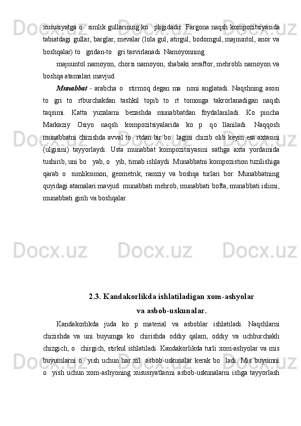 xususiyatga o simlik gullarining ko pligidadir. Far  g ona naqsh kompozitsiyasida
tabiatdagi gullar, barglar, mevalar (lola gul, atirgul, bodomgul, majnuntol, anor va
bosh q alar) to gridan-to gri tasvirlanadi. Namoyonning 
 
majnuntol namoyon, chorsi namoyon, shabaki seraftor, mehrobli namoyon va
boshqa atamalari mavjud.
Munabbat   -   arabcha   o	
 stirmoq   degan   ma noni   anglatadi.   Naqshning   asosi	
t o g	
 ri   to rtburchakdan   tashkil   topib   to rt   tomonga   takrorlanadigan   naq	  sh
taqsimi.   Katta   yuzalarni   bezashda   munabbatdan   foydalaniladi.   Ko pincha	

Markaziy   Osiyo   naqsh   kompozitsiyalarida   ko p   q	
 o	 llaniladi.   Naqqosh
munabbatni chizishda avval to rtdan bir b	
 o	 lagini chizib olib keyin esa axtasini
(ulgisini)   tayyorlaydi.   Usta   munabbat   kompozitsiyasini   sathga   axta   yordamida
tushirib, uni b o	
 yab,  o	 yib, tirnab ishlaydi. Munabbatni kompozi st ion tuzilishiga
qarab   o simliksimon,   geometrik,   ramziy   va   boshqa   turlari   bor.   Munabbatning	

q uyidagi atamalari mavjud: munabbati me h rob, munabbati bofta, munabbati islimi,
munabbati gir ih  va bosh q alar.
2.3.  Kandakorlikda ishlatiladigan xom-ashyolar 
va asbob-uskunalar.
Kandakorlikda   juda   ko p   material   va   asboblar   ishlatiladi.   Naqshlarni	

chizishda   va   uni   buyumga   ko chirishda   oddiy   qalam,   oddiy   va  	
 uchburchakli
chizgich ,   o	
 chirgich,   stirkul ishlatiladi. Kandakorlikda turli xom-ashyolar va mis
buyumlarni   o yish   uchun  har   xil     asbob-uskunalar   kerak   bo ladi.  Mis   buyumni	
 
o yish   uchun   xom-ashyoning   xususiyatlarini   asbob-uskunalarni   ishga   tayyorlash	
 