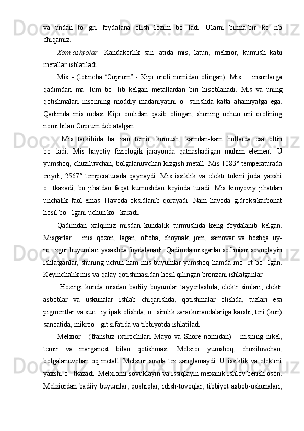va   undan   to gri   foydalana   olish   lozim   bo ladi.   Ularni   birma-bir   ko rib  
chiqamiz. 
Xom-ashyolar.   Kandakorlik   san atida   mis,   latun,   melxior,   kumush   kabi	

metallar ishlatiladi. 
Mis   -   (lotincha   Cuprum   -   Kipr   oroli   nomidan   olingan).   Mis     insonlarga	
 	
qadimdan   ma lum   bo lib   kelgan   metallardan   biri   hisoblanadi.	
    Mis   va   uning
qotishmalari   insonning   moddiy   madaniyatini   o stirishda   katta   ahamiyatga  	
 ega.
Qadimda   mis   rudasi   Kipr   orolidan   qazib   olingan,   shuning   uchun   uni   orolining
nomi bilan Cuprum deb atalgan.
  Mis   tarkibida   ba zan   temir,   kumush,   kamdan-kam   hollarda   esa   oltin	

bo ladi.   Mis   hayotiy   fiziologik   jarayonda   qatnashadi	
 gan   muhim   element.   U
yumshoq, chuziluvchan, bolgalanuvchan kizgish metall. Mis 1083° temperaturada
eriydi,   2567°   temperaturada   qaynaydi.   Mis   issiklik   va   elektr   tokini   juda   yaxshi
o tkazadi,   bu   jihatdan   faqat   kumushdan   keyinda   turadi.   Mis   kimyoviy   jihatdan

unchalik   faol   emas.   Havoda   oksidlanib   qorayadi.   Nam   havoda   gidroksikarbonat
hosil bo lgani uchun ko karadi. 	
 
Qadimdan   xalqimiz   misdan   kundalik   turmushida   keng   foydalanib   kelgan.
Misgarlar       mis   qozon,   lagan,   oftoba,   choynak,   jom,   samovar   va   boshqa   uy-
ro zgor buyumlari yasashda foydalanadi. Qadimda misgarlar sof misni sovuqlayin	

ishlatganlar, shuning uchun ham mis buyumlar yumshoq hamda mo rt bo lgan.	
 
Keyinchalik mis va qalay qotishmasidan hosil qilingan bronzani ishlatganlar.
  Hozirgi   kunda   misdan   badiiy   buyumlar   tayyorlashda,   elektr   simlari,   elektr
asboblar   va   uskunalar   ishlab   chiqarishda,   qotishmalar   olishda,   tuzlari   esa
pigmentlar va sun iy ipak olishda, o simlik zararkunandalariga karshi, teri (kun)	
 
sanoatida, mikroo git sifatida va tibbiyotda ishlatiladi.

Melxior   -   (franstuz   ixtirochilari   Mayo   va   Shore   nomidan)   -   misning   nikel,
temir   va   marganest   bilan   qotishmasi.   Melxior   yumshoq,   chuziluvchan,
bolgalanuvchan   oq  metall.   Melxior   suvda   tez  zanglamaydi.   U   issiklik   va   elektrni
yaxshi o tkazadi. Melxiorni sovuklayin va issiqlayin mexanik ishlov berish oson.	

Melxiordan  badiiy buyumlar, qoshiqlar,  idish-tovoqlar,  tibbiyot   asbob-uskunalari, 