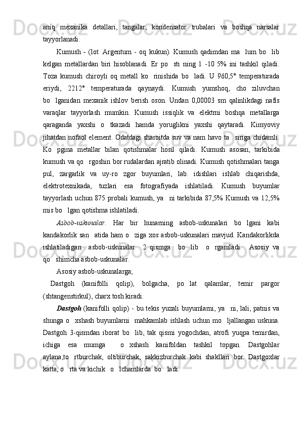 aniq   mexanika   detallari,   tangalar,   kondensator   trubalari   va   boshqa   narsalar
tayyorlanadi.
Kumush   -   (lot.   Argentum   -   oq   kukun).   Kumush   qadimdan   ma lum   bo lib 
kelgan   metallardan   biri   hisoblanadi.   Er   po sti   ning   1   -10   5%   ini   tashkil   qiladi.	

Toza   kumush   chiroyli   oq   metall   ko rinishida   bo ladi.   U   960,5°   temperaturada	
 
eriydi,   2212°   temperaturada   qaynaydi.   Kumush   yumshoq,   cho ziluvchan	

bo lganidan   mexanik   ishlov   berish   oson.   Undan   0,00003   sm   qalinlikdagi   nafis	

varaqlar   tayyorlash   mumkin.   Kumush   issiqlik   va   elektrni   boshqa   metallarga
qaraganda   yaxshi   o tkazadi   hamda   yoruglikni   yaxshi   qaytaradi.  	
 Kimyoviy
jihatdan nofaol element. Odatdagi  sharoitda suv va nam  havo ta siriga chidamli.	

Ko pgina   metallar   bilan   qotishmalar   hosil   qiladi.   Kumush	
   asosan,   tarkibida
kumush va qo rgoshin bor rudalardan ajratib olinadi. Kumush qotishmalari tanga	

pul,   zargarlik   va   uy-ro zgor   buyumlari,   lab.   idishlari   i	
 shlab   ch iqarish da,
elektrotexnikada,   tuzlari   esa   fotografiyada   ishlatiladi.   Kumush   buyumlar
tayyorlash  uchun 875 probali  kumush, ya ni tarkibida 87,5%  Kumush va 12,5%	

mis bo lgan qotishma ishlatiladi. 	

Asbob-uskunalar.   Har   bir   hunarning   asbob-uskunalari   bo lgani   kabi	

kandakorlik san atida ham  o ziga  xos asbob-uskunalari  mavjud. Kandakorlikda	
 
ishlatiladigan     asbob-uskunalar     2   qismga     bo lib     o rganiladi.     Asosiy   va	
 
qo shimcha asbob-uskunalar.	

Asosiy asbob-uskunalarga;
  Dastgoh   (kanifolli   qolip),   bolgacha,   po lat   qalamlar,   temir   pargor	

(shtangenstirkul), charx tosh kiradi. 
Dastgoh   (kanifolli qolip) -   bu tekis yuzali buyumlarni, ya ni, lali, patnis va	

shunga   o xshash   buyumlarni     mahkamlab   ishlash   uchun   mo ljallangan   uskuna.	
 
Dastgoh   3-qismdan   iborat   bo lib,   tak   qismi   yogochdan,   atrofi   yuqpa   temirdan,	

ichiga   esa   mumga     o xshash   kanifoldan   tashkil   topgan.   Dastgohlar	

aylana,to rtburchak,   oltiburchak,   sakkizburchak   kabi   shakllari   bor.   Dastgoxlar	

katta, o rta va kichik   o lchamlarda  bo ladi.  
   